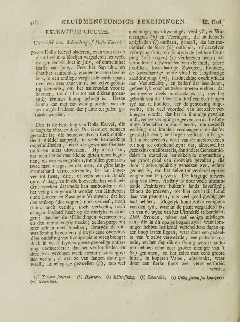 extractum cicux/e. Ui ff rdf el van Scheerling cf Dolle Kervel. jVccm Dolle Kervel bladeren, even voor dat de plant begint te bloeijen vergaderd; het welk zy gcmeenlyk doet in July, of omtrent het laatfte van Juny. Pers het Sap uit; en doet het aanftonds, zonder te laaten bezin¬ ken, in een ondiepe verglaasde aarden pan, over een zeer zagt vuur; het zelve geduu- rig roerende , om het aanbranden voor te koomen, tot dat het tot een dikken groen- agiig bruinen klomp gebragt is. Deeze klomp kan met een weinig poeder van de gedroogde bladeren der plante tot pillen ge¬ maakt worden. Dit is de bereiding van Dolle Kervel, die onlangs te Weenen door Dr. Storck gemeen gemaakt is; die hetzelve als een fterk ontbin¬ dend middel aanpryft, in veele hardnekkige on geheld heden , waar de gewoone Genees¬ middelen niets uitwerken. Hy merkt aan, dat men altoos met kleine giften moet begin¬ nen, als van twee greinen,tot pillen gemaakt, twee maal daags, en dat men, de gifte lang- zaamerhand vermeerderende, het kan ingee- ven tot twee, drie, of zelfs vier drachma’s op een’ dag, en in die hoeveelheden verfchei- dene wecken daarmede kan aanhouden: dat het veilig kan gebruikt worden van Kinderen, oude Lieden en Zwangere Vrouwen: dat het den omloop (der vogten) noch verhaal!;, noch Ruit; noch verhit, noch verkoelt; noch cenigen invloed heeft op de dierlyke werkin¬ gen! dat het de affcheidingen vermeerdert, èn den mond vogtig maakt; zelden purgeert; zeer zelden doet braaken, fomtyds de uit- waaiïeming bevordert; dikwyls eene overvloe¬ dige ontlading van flymige pis te weeg Mengt; doch in veele Lyders geene gevoelige ontlas¬ ting vermeerdert : dat het verftoptheden en derzelver gevolgen wech neemt; zinkingpy- nen verligt, al zyn ze van langen duur ge- weed; knoeftagtige gezwellen (g), zoo wel (sf) Tumores fcbirroji, (b) Hydropes, (i) ScbirroJ. (%) Gonorrhoea. inwendige, als uitwendige, verdryft, enWa- terzugten (h) en /Peeringen, die uit Knoeit- agiigheden (/') ontdaan, geneed; dat het me¬ nigmaal de Staar (£) ontbindt, of derzelver voortgang fluit, en fomtyds de heldere Drui- ping (der oogen) (/) vèrdreeven heeft; dat verouderde uitwerplèlen van de huid, zeerc hoofden, kwaadaartige Zweeren, Kankers, de kwaadaartige witte vloed en langduurige zaaddruipinge («), hardnekkige overblyffelen der Venusziekte , en bederf der beenderen, gemeenlyk voor het zelve moeten wyken: dat het meeften deels noodzaakelyk is, met het gebruik van dit Geneesmiddel een zeer langen tyd aan te honden, eer de geneezing uitge¬ werkt , ofte veel voordeel van het zelve ver- kreegen wordt: dat het in fommige gevallen ruift, eenige verligting te gee ven, en dat hy fom¬ mige Ménföheri ontmoet heeft, die deszelfs werking niet konden verdraagen ; en dat ’er gevolglyk eenig verborgen verfchil in het ge¬ itel moet weezen, waar van de merkteekenen tot nog toe onbekend zyn: dat, alhoewel het geenszins onfeilbaareris, dan andere Geneesmid¬ delen in derzelver betrekkelyke oogmerken , het gróót getal van droevige gevallen , die door ’t zelve gelukkig geneezen zyn, echter genoeg is, om het zelve tot verdere beproe¬ vingen aan te pryzen. De kragtige uitwer¬ king van deeze Artlèny is door veele uitmun¬ tende Praktizyns buiten’s lands beveiligd; fchoon de proeven, tot hier toe in dit Land daar van genomen,’ niet veel goed gevolg ge¬ had hebben, Mogelyk komt'zulks eenigzius van den tyd, waar in de plant vergaaderd is, en van de wyze van het Uittrekfel te bereiden. Doft. Storck , tekent zelf eenige misdagen aan, die in dit opzigt begaan zyn : want fom- migen hebben het kruid verfcheidene dagen op een hoop laaten liggen, waar door een gedeel¬ te van ’t zelve verweerde , een gedeelte rot- tede, en het Sap dik en flymig werdt: ande¬ ren hebben eene zeer groote menigte van \ Sap genomen, en het zelve met eene groote hitte, in koperen Vaten, afgekookt, waar door een flerke flank zeer verre verfpreid werdt, ïto* (D Caterwtif&s (/} Gutty firm feu