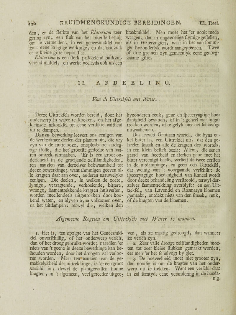 den , en de flerktc van het Elaterium zeer braakmiddel. Men moet het *er nooit mede gering zyn; een Huk van het uiterHe belang waagen, dan in ongevoelige flymige geflellen, om te vermeiden , in een geneesmiddel van als in Waterzugten , waar in het van fommi- zulk eene kragtige werkinge, en dat aan zulk gen byzonderlyk wordt aangepreezen. Twee eene kleine gifte bepaald is. of drie greinen zyn gemeenlyk eene genoeg* Elaterium is een fterk prikkelend buïkzui- zaame gifte. verend middel, en werkt yeeltyds ook als een II. A F D E E L I N G. Van de Uittrekfels met Water, Deeze Uittrekfels worden bereid , door het onderwerp in water te kooken, en het afge- kleinsde afkookfel tot eene verdikte vaitheid uit te dampen. Deeze bewerking leevert ons eenigen van de werkzaamer deelen der planten uit, die vry zyn van de nuttelooze, onoplosbaare aardag- tige itoffe, die het grootHe gedeelte van haa¬ ien omtrek uitmaaken. ’Er is een groot on- derfcheid in de groeijende zelfitandigheden, ten aanzien van derzelver bekwaamheid tot deeze bewerkinge; want fommigen geeven al¬ le kragten daar aan over, anderen naauwelyks eenigen. Die deelen , in welken de zoete, lymige, verzagtende, verkoelende, bittere, wrange, faamentrekkende kragten huisvellen, worden meedendeels uitgetrokken door koo- kend water, en blyven byna volkomen over, na het uitdampen: terwyl die, welken den byzonderen reuk, geur en fpeceryagtige hoe¬ danigheid bevatten, of in ’t geheel niet uirge- trokken worden, of te gelyk met het fcheivogt uitwaaflemen. Dus leevert Gentiaan wortel, die byna en¬ kel bitter is, een Uittreklel uit, dat den ge- heelen fmaak en alle de kragten des wortels, in een klein bellek bezit: Alfem, die eenen graad van heetheid en Herken geur met het bitter vereenigd heeft, verlieH de twee eerden in de uitdampinge, en geeft een Uittrekfel, dat weinig van ’t voorgaande verfchilt: de fpeceryagtige hoedanigheid van Kaneel wordt door deeze behandeling verdrooid, terwyl der¬ zelver Samentrekking overblyft: en een Uit¬ trekfel , van Lavendel en Rosmaryn bloemen gemaakt, ontdekt niets van den fmaak, reuk, of de kragten van de bloemen. Algemene Regelen om Uittrekfels met Water te maaken. i. Het is, ten opzigte van het Geneesmid¬ del onverfchillig, of het onderwerp verfch, dan of het droog gebruikt worde; naardien ’er niets van ’t geene in deeze bewerkinge kan be¬ houden worden, door het droogen zal verbo¬ ren worden. Maar ten’aanzien van de ge- makkelykheid der uittrekkinge, is ’er een groot verlchil in ; dewyl de plantgewaflèn hunne kragten, in ’t algemeen, veelgereeder uitgee- ven, als ze maatig gedroogd, dan wanneer ze verfch zyn. 2. Zeer vaHe drooge zelfHandigheden moe¬ ten tot zeer kleine Hukken gemaakt worden, eer men ’er het fcheivogt by giet. 3. De hoeveelheid moet niet grooter zyn, dan noodig is om de kragten van het onder¬ werp uit te trekken. Want een verlchil daar in zal fomtyds eene verandering in de hoeda¬ nig-