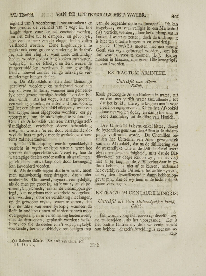 nigheid van \ voortbrengfel veroorzaaken: en hoe grooter de veelheid van ’t vogt is, hoe langduuriger vuur ’er zal vereifcht worden, om het zelve uit te dampen, en gèvolglyk, hoe veel te meer van de vlugge deelen zullen verftrooid worden. Eene langduuiïge hitte maakt ook eene groote verandering in de dof¬ fe, die niet vlug is: want zoete zelfftandig- heden worden, door lang kooken met water, walglyk; en de fchielyk en fterk werkende purgeermiddelen verliezen hunne geweldig¬ heid ; hoewel zonder eenige merkelyke ver- minderinge hunner deelen. 4. De Afkookfels moeten door kleinzinge gezuiverd worden ; en naderhand voor een dag of twee ftil (laan, wanneer men gemeene- lyk eene groote menigte bezinkfel op den bo¬ dem vindt. Als het vogt, klaar afgegooten, een weinig gekookt, en naderhand koud wordt, zal het een nieuw bezinkfel afleggen, waarvan het zagtjes moet afgegooten worden, eer gy voortgaat, om de uitdamping te voltooijen. Doch de Afkookfels van zeer harsagtige zelf- ftandigheden vereifchen deeze behandeling niet, en worden ’er eer door benadeeld; de- wyl de hars te gelyk met de werkelooze droes- fems zal nederzinken. 5. De Uitdamping wordt gemakkelykfl verricht in wyde ondiepe vaten : want hoe grooter de oppervlakte van ’t vogt is, hoe de wateragtige deelen eerder zullen uitwaaffemen: gelyk deeze uitwerking ook door beweeging kan bevorderd worden. 6. Als de ftoffe begint dik te worden, moet men naauwkeurig zorg draagen, dat zeniet aanbrande. Dit toeval, byna onvermydelyk., als de menigte groot is, en ’t vuur, gelyk ge- -meenlyk gefchiedt, onder de uitdamppan ge¬ legd , kan nogthans met zekerheid voorgekoo- ■men worden, door de verdikking niet langer., op de gewoone wyze, voort te zetten, dan tot de dikte van eene fyroop , wanneer de floffe in ondiepe tinnen of aarden pannen moet overgegooten, en in eenen maatigheetenoven, met de deur open, geplaatft worden; welke hitte, op alle de deelen van ’t vogt gelykelyk ■werkende, het zelve fchielyk tot eeuigen trap van de begeerde dikte zal brengeC Dit kan insgelyks, en veel veiliger in een Marienbaj Ca) verricht worden, door het uitdamp vat in kookend water te zetten; doch de uitdamping is hier ten uiterfle langzaam en verdrietig. 7. De Uittrekfels moeten met een weinig Geeft van wyn gefprengd worden, om het duf worden voor te koomen [L.]. En zy moeten in blaazen, met zoete Olie bevogtigtf, bewaard worden. EXTRACTUM ABSINTHIL Uittrekfel van Alfim. Edinb. Kook gedroogde Alfem bladeren in water, rui en dan met verfch water aanvullende, tot dat het kruid , alle zyne kragten aan *t vogt heeft overgegeeven. Kleins het Afkookfel Boor eejn wollen doek, en damp het uit, in eene zandhitte, tot de dikte van Honicfi. * » Dit Uittrekfel is byna enkel bitter, dewyl fte byzondere geur van den Alfèm in de uitdam- pinge verftrooid wordt. De Chemiften be¬ reiden het Uittrekfel van Alfèm gewoonelyk van het Afkookfel, dat na de diftilleeriug van de wezendlyke Olie in de Diftilleerketel over- blyfe: en deeze zuinigheid, mits dat de Dis¬ tilleerketel ter deege fchoon zy , en het vogt niet al te lang na de diftilleering daar in ge¬ daan hebbe, is niet af te keuren; nademaal het overblyvende Uittrekfel hetzelfde zynzal, of wy den uitwaaffemenden damp hebben op¬ gevangen, dan of wy hem in de lucht hebbek Maten vervliegen. EXTRACTUM CEN TAURIIMINORISJ ( • * Uittrekfel uit klein Duizendgulden kruid, Edinb. , - ^ ‘; • * i ' y Dit wordt voorgefchreeven op dezelfde wy¬ ze te bereiden, als het voorgaande. Het is het oudfte Uittrekfel, daar we eenig bericht van hebben: deszelfs bereiding is zeer iiaauvv- keu- « * £ 'd) Balneum Mar ice. Zie daar van bladz. 401. lil. Deel. Hhk