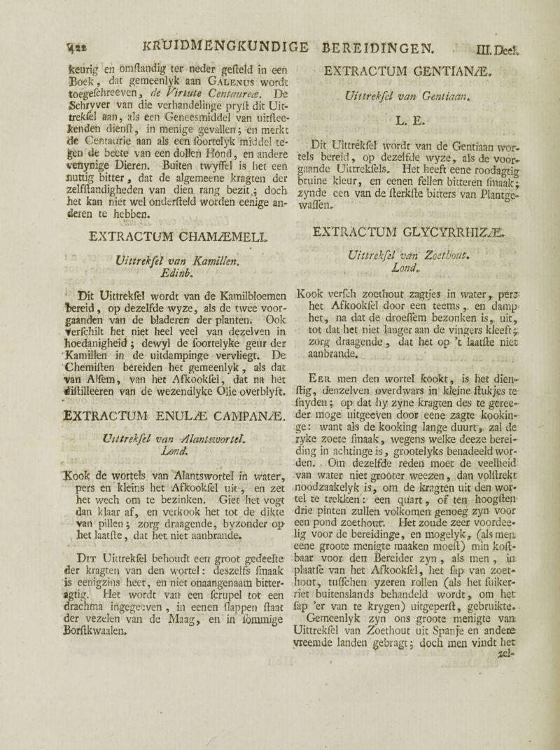 keurig en om dan dig ter neder gefield in een Boek , dat gemeenlyk aan Galenus wordt toegefchreevcn, de Virtute Centaurece. De Schryver van die verhandelinge pryd dit Uit¬ treksel aan, als een Geneesmiddel van uitftee- kenden dienft, in menige gevallen; en merkt de Centanrie aan als een lbortelyk middel te¬ gen de beete van een dollen Hond, en andere venynige Dieren. Buiten twyffel is het een nuttig bitter , dat de algemeene kragten der zelfftandigheden van dien rang bezit t; doch het kan niet wel onderdeld worden eenige an¬ deren te hebben. EXTRACTUM CHAM^MELL Uittrekfel van Kamillen. Edinb„ Dit Uittrekfel wordt van de Kamilbloemen ‘bereid , op dezelfde wyze, als de twee voor- gaanden van de bladeren der planten. Ook ^erfchilt het niet heel veel van dezelven in hoedanigheid; dewyl de foortelyke geur der Kamillen in de uitdampinge vervliegt. De Chemillen bereiden het gemeenlyk , als dat van Alfem, van het Afkookfel, dat na het éiftilleeren van de wezendlyke Olie overblyft. EXTRACTUM ENULHE, CAMPANzE. Uittrekfel van Alantswortch Lond. Kook de wortels van Alantswortel in water, pers en kleins het Afkookfel uk , en zet het v/ech om te bezinken. Giet het vogt dan klaar af, en verkook het tot de dikte van pillen; zorg draagende, byzonder op het laatfte, dat het niet aanbrande* Dit Uittrekfel behoudt een groot gedeelte der kragten van den wortel: deszelfs fmaak is eenigzins heet, en niet onaangenaam bitter- agtig. Het wordt van een fcrupel tot een drachma ingegeeven , in eenen flappen Haat der vezelen van de Maag, en in lömmige Bordkwaalen. EXTRACTUM GENTIAN/E. Uittrekfel van Gentiaan. 1 ^* .1 » Dit Uittrékfef wordt van de Gentiaan wor¬ tels bereid, op dezelfde wyze, als de voor¬ gaande Uittrekfel»* Het heeft eene roodagtig bruine kleur, en eenen feilen bitteren fmaak* zynde een van de fterkfle bitters van Plantge» waden. EXTRACTUM GL Y C YRR Hl ZIE. Uittrekfel van Zoethout» Londi • i. . • Kook verfch zoethout zagtjes in water, per# het Afkookfel door een teemsen damp het, na dat de droeflem bezonken isr uit, tot dat het niet langer aan de vingers kleeftf zorg draagende , dat liet op ’t laatfte niet aan brands. Eer men den wortel kookt, is het dien- flig, denzelveii overdwars in kleine linkjes te fnyden; op dat hy zyne kragten des te geree- der moge uitgeeven door eene zagte kookin» ge: want als de kooking lange duurtr zal de ryke zoete fmaak, wegens welke deeze berei¬ ding in achtinge is, grootelyks benadeeld wor¬ den. Om dezelfde reden moet de veelheid van water niet grooter weezen, dan volftrekt noodzaakelyk is, om de kragten uit den wor¬ tel te trekken: een quart, of ten hoogden drie pinten zullen volkomen genoeg zyn voor een pond zoethout. Het zoude zeer voordee- lig voorde bereidinge, en mogelyk, (alsmen eene groote menigte maaken moed) min kod- baar voor den Bereider zyn , als men , in plaatfe van het Afkookfel, het fap van zoet¬ hout, tuflchen yzeren rollen (als het fuiker- rïet buitenslands behandeld wordt, om het fap ’er van te krygen) uitgeperd, gebruikte. Gemeenlyk zyn ons groote menigte van. Uittrekfel van Zoethout uit Spanje en andere vreemde landen gebragt; doch men vindt het zei» !