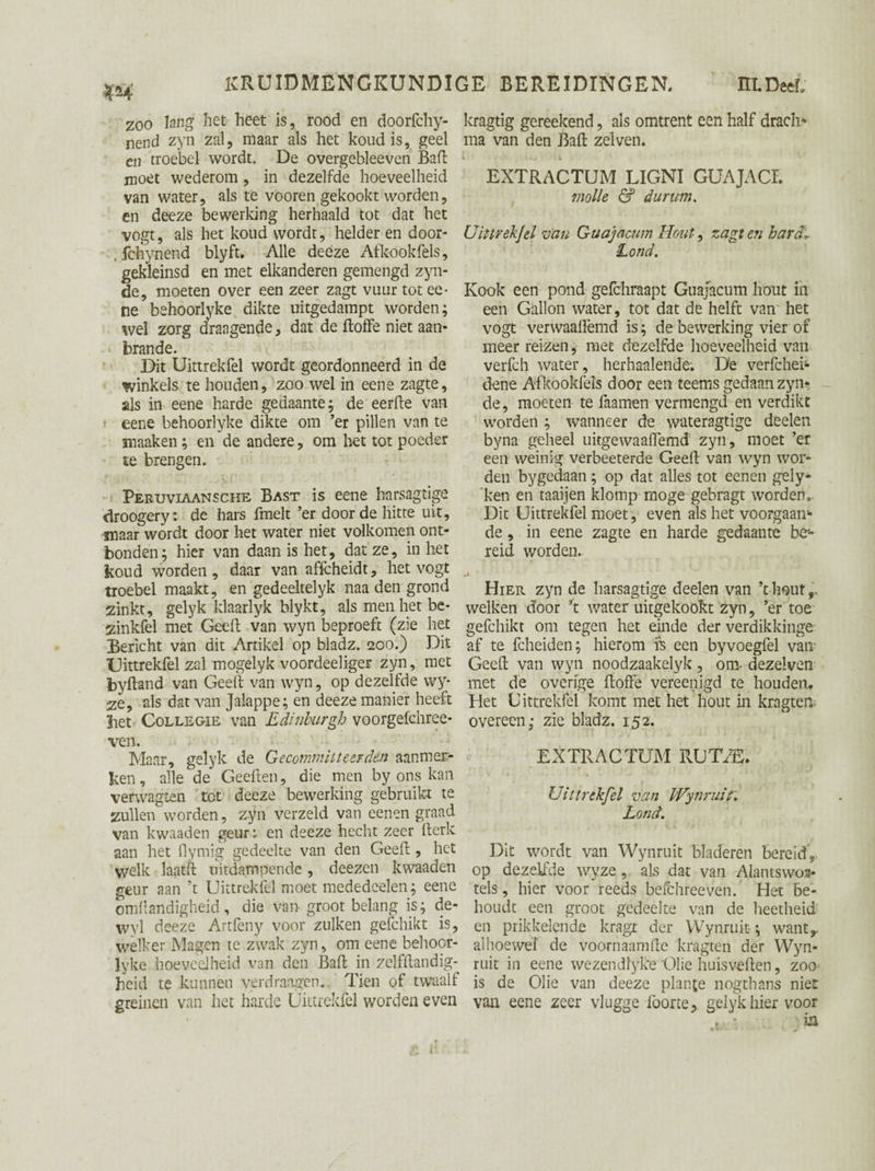 zoo lang het heet is, rood en doorfchy- nend zyn zal, maar als het koud is, geel en troebel wordt. De overgebleeven Baft moet wederom, in dezelfde hoeveelheid van water, als te vooren gekookt worden, en deeze bewerking herhaald tot dat het vogt, als het koud wordt, helder en door- . fchynend blyft. Alle deeze Atkookfels, gekleinsd en met elkanderen gemengd zyn- de, moeten over een zeer zagt vuur tot ee* ne behoorlyke dikte uitgedampt worden; wel zorg draagende, dat de ftoffe niet aan- brande. Dit Uittrekfel wordt geordonneerd in de winkels te houden, zoo wel in eene zagte, als in eene harde gedaante; de eerfte van eene behoorlyke dikte om ’er pillen van te maaken; en de andere, om het tot poeder te brengen. Peruviaansche Bast is eene barsagtige droogery: de hars fmelt ’er door de hitte uit, maar wordt door het water niet volkomen ont¬ bonden; hier van daan is het, dat ze, inliet koud worden, daar van affeheidt, het vogt troebel maakt, en gedeeltelyk naa den grond zinkt, gelyk klaarlyk blykt, als men het be- zinkfel met Geel! van wyn beproeft (zie het Bericht van dit Artikel op bladz. 200.) Dit Uittrekfel zal mogelyk voordeeliger zyn, met byftand van Geeft van wyn, op dezelfde wy* ze, als dat van Jalappe; en deeze manier heeft bet CoLLEGiE van Edinburgh voorgefchree- ven. Maar, gelyk de Gecommitteerden aanmer¬ ken , alle de Geeften, die men by ons kan verwagten tet deeze bewerking gebruikt te zullen worden, zyn verzeld van eenen graad van kwaaden geur ^ en deeze hecht zeer fterk aan het flymig gedeelte van den Geeft , het welk laatft uitdampende, deezen kwaaden geur aan ’t Uittrekfel moet mededeelen; eene omflandigheid, die van groot belang is; de- wyl deeze Artfeny voor zulken gefchikt is, welker Magen te zwak zyn, om eene behoor- lyke hoeveelheid van den Baft in zelfftandig- heid te kunnen verdraagen. Tien of twaalf greinen van het harde Üittrekfel worden even kragtig gereekend, als omtrent een half drach* ma van den Baft zeiven. i t KJ • l V EXTRACTUM LIGNI GUAJACI. jnolle & durum. Uittrekfel van Guajacum Hout, zagt en hardl Lond. Kook een pond gefchraapt Guajacum hout in een Gallon water, tot dat de helft van het vogt verwaalïëmd is; de bewerking vier of meer reizen, met dezelfde hoeveelheid van verfch water, herhaalende. Dë verfchei- dene Afkookfels door een teems gedaan zyn- de, moeten te faamen vermengd en verdikt worden ; wanneer de wateragtige deelen byna geheel uitgewaaifemd zyn, moet ’er een weinig verbeeterde Geeft van wyn wor¬ den bygedaan; op dat alles tot eenen gely- ken en taaijen klomp moge gebragt worden,. Dit Uittrekfel moet, even als het voorgaan** de, in eene zagte en harde gedaante be¬ reid worden. Hier zyn de harsagtige deelen van ’t hout,, welken door ’t water uitgekookt zyn, ’er toe gefchikt om tegen het einde der verdikkinge af te fcheiden; hierom is een byvoegfel van Geeft van wyn noodzaakelyk, om- dezelven met de overige ftoffe vereenigd te houden. Het Uittrekfel komt met het hout in kragten overeen; zie bladz. 152. EXTRACTUM RUT/fi. Uittrekfel van Wyn ruif, Lond. Dit wordt van Wynruit bladeren bereid, op dezelfde wyze, als dat van Alantswor¬ tels , hier voor reeds befchreeven. Het be¬ houdt een groot gedeelte van de heetheid en prikkelende kragt der Wynruit-; want,, alhoewel de voornaamfte kragten der Wyn¬ ruit in eene wezendlyke Olie huisveften, zoo is de Olie van deeze plande nogthans niet van eene zeer vlugge lborte, gelyk hier voor