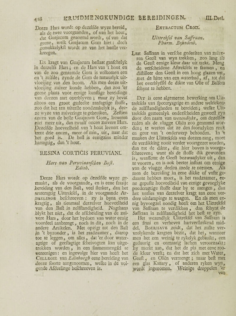 Deeze Hars wordt op dezelfde wyze bereid, als de twee voorgaanden, of van het hout, dat Guajacum genoemd wordt, of van dat scène, welk Guajacum Gom hiet: doch gemakkelykd wordt ze van het laatde ver- kreegen. De kragt van Guajacum be (laat ganfchelyk In deszelfs Hars; en de Hars van ’t hout en van de zoo genaamde Gom is volkomen een €ti ’t zelfde; zynde de Gom de natuurlyk uit- vloeijing van den boom. Als men deeze uit- vloeijing zuiver koude hebben, dan zou ’er geene plaats voor eenige kundige bereidinge van doezen aart oyerblyven ; maar zy bevat altoos een groot gedeelte aardagtige doffe, zoo dat het ten uiterde noodzaakelykis, dee¬ ze wyze van zuiveringe te gebruiken. Zedien .oneen van de bede Guajacum Gom, leeveren niet meer uit, dan twaalf oneen zuivere Hars. Dezelfde hoeveelheid van ’t hout leevert om¬ trent drie oneen, meer of min, uit, naar dat het goed is. De bad is eenigzins minder jharsagtig, dan ’t hout. RESINA CORTICIS PERUVIANL Hars van Peruviaanfchen Baft. Edinb. Deeze Hars wordt op dezelfde wyze ge¬ maakt, als de voorgaande, en is eene fraaije Jbereiding van den Bad, veel derker, dan het wateragtig Uittrekfel, in de voorgaande Af- tjeelinge befchreeven : zy is byna even kragtig, als tienmaal derzelver hoeveelheid van den Bad in zelfdandigheid. Nogthans blykt het niet, dat de affeheiding van de zui¬ vere Hars, door het bydoen van water eenig voordeel aanbrengt, noch in dit, noch in de andere Artikelen. Met opzigt tot den Bad ;.n ’t byzonder , is het raadzaamer, daarop toe te leggen, om alles , dat ’er door water- agtige of geedagtige fcheivogten kan uitge¬ trokken worden , in een faamenmengfel te vereenigen: en ingevolge hier van heeft het Collegie van Edinburgh eene bereiding van deeze foorte aangenoomen, welke in de vol¬ gende Afdeelinge befchreeven is. Extractum Croci. Uittrekfel van Saffraan. Pb arm. BrJdnde?ib. Laat Saffraan in verfche gedeelten van zuive¬ ren Geed van wyn trekken, zoo lang als de Geed eenige kleur daar uit trekt. Meng de verfcheidene Aftrekfels te faamen , en didilleer den Geed in een hoog glazen vat, .met de hitte van een waterbad, af, tot dat het overblyffel de dikte van Olie of Balfèro fchynt te hebben. Dit is eene algemeene bewerking om Uit- trekfels van fpeceryagtige en andere welrieken¬ de zelfdandigheden te bereiden; welke Uk- trekfels gemeenlyk onderlcheiden geweed zyn door den naam van wezendtyke, om dezelfde reden als de vlugge Oliën zoo genaamd wor¬ den; te weeten dat ze den foortelyken reuk en geur van ’t onderwerp behouden. In ’t maaken der Uittrekfels van deezen rang, moet de verdikking nooit verder voortgezet worden, dan tot de dikte, die hier boven is voorge- fchreeven; want als de doffe dik geworden is, waadëmt de Geed bezvvaaflyker uit, dan te vooren, en is ook beeter indaat om eenige van de vlugge deeleu mede .te neemen. Als men de bereiding in eene dikke of vade ge¬ daante hebben moet, is het raadzaamer, ee¬ ne gepade hoeveelheid van eenige gevoeglyke poederagtige doffe daar by te mengen , dan het verlies van derzelver kragt aan eene ver¬ dere uitdampinge te waagen. En als men ee¬ nig byvoegzel noodig heeft om het Uittrekfel van Saffraan te verdikken , dan fchynt de Saffraan in zelfdandigheid het bed te zyh. Het wezendlyk Uittrekfel van Saffraan is een fraai en verheven haitverderkend mid¬ del. Boeriiave zeidt , dat het zulke ver- vrolyken.de kragten bezit, dat het, wanneer men het een weinig te rykelyk gebruikt, een geduiirig en -onmaatig lachen veroorzaakt: hy merkt aan, dat het de pis met eene roo- de kleur verft; en dat het zich met Water, Geed , en Oliën vermengt ; maar bed met een glas Kanary , of anderen ryken wyn, wordt ingenomen, \Veinige droppelen ’er van