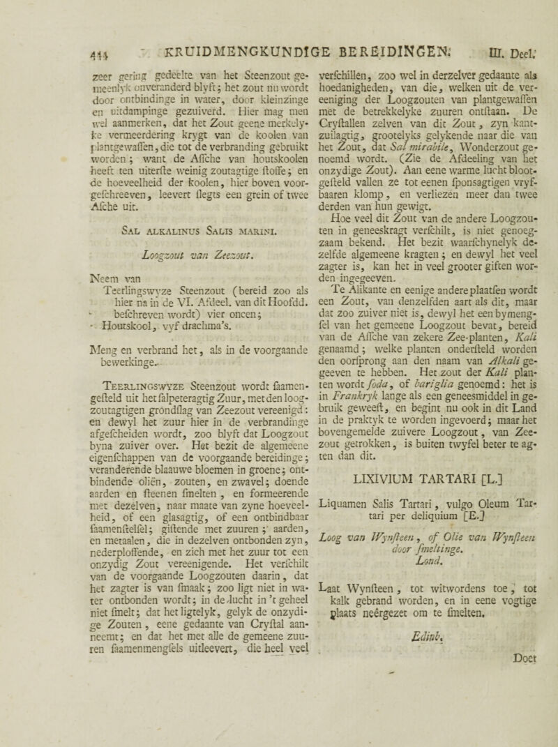 zeer gering gedeelte van het Sceenzout ge- meenlyk onveranderd blyft; het zout nu wordt door ontbindinge in water, door kleinzinge en uitdampinge gezuiverd. Hier mag men wel aanmerken, dat het Zout geene merkely- ke vermeerdering krygt van de kooien van j iantgewaflen,die tot de verbranding gebruikt worden; want de Afiche van houtskoolen heeft ten uiterfle weinig zoutagtige doffe; en de hoeveelheid der kooien, hier boven voor- gefchreeven, leevert llegts een grein of twee Afche uit. SAL ALKALINUS SaLIS MARINI. Looezout van Zeezout. O Neem van Teerlingswyze Steenzout (bereid zoo als hier na in de VI. Afdeel, van dit Hoofdd. befchreven wordt) vier oneen; * Houtskool, vyf drachma’s. Meng en verbrand het, als in de voorgaande bewerkinge.. Teerlingswyze Steenzout wordt faamen* gefield uit hetfaipeteragtig Zuur, met den loog- zoutagtigen grondflag van Zeezout vereenigd: en dewyl het zuur hier in de verbrandinge afgefcheiden wordt, zoo biyft dat Loogzout byna zuiver over. Het bezit de algemeene eigenfehappen van de voorgaande bereidinge; veranderende blaauwe bloemen in groene; ont¬ bindende oliën, zouten, en zwavel; doende aarden en fteenen fmelten , en formeerende met dezelven, naar maate van zyne hoeveel¬ heid, of een glasagtig, of een ontbindbaar faamenfrelfel; gillende met zuuren aarden, en metaalen, die in dezelven ontbonden zyn, nederploffende, en zich met het zuur tot een onzydig Zout vereenigende. Het verfchilt van de voorgaande Loogzouten daarin, dat het zagter is van fmaak; zoo ligt niet in wa¬ ter ontbonden wordt; in de ducht in’t geheel niet fmeit; dat hetligtelyk, gelyk de onzydi- ge Zouten , eene gedaante van Cryllal aan¬ neemt; en dat het met alle de gemeene zuu- ren faamenmengfels uitleevert, die heel veel verfchillen, zoo wel in derzelver gedaante als hoedanigheden, van die, welken uit de ver- eeniging der Loogzouten van plantgewaflen met de betrekkelyke zuuren ontflaan. De Cryllallen zelven van dit Zout, zyn kant- zuilagtig, grootelyks gelykende naar die van het Zout, dat Salmirabile, Wonderzout ge¬ noemd wordt. (Zie de Afdeeling van het onzydige Zout). Aan eene warme lucht bloot- geileld vallen ze tot eenen fponsagtigen vryf- baaren klomp, en verliezen meer dan twee derden van hun gewigt. Hoe veel dit Zout van de andere Loogzou¬ ten in geneeskragt verfchilt, is niet genoeg¬ zaam bekend. Het bezit waarichynelyk de¬ zelfde algemeene kragten; en dewyl het veel zagter is, kan het in veel grooter giften wor¬ den ingegeeven. Te Alikante en eenige andere plaatfen wordt een Zout, van denzelfden aart als dit, maar dat zoo zuiver niet is, dewyl het eenbymeng- fel van het gemeene Loogzout bevat / bereid van de Afiche van zekere Zee-planten, Kali genaamd; welke planten onderfleld worden den oorfprong aan den naam van Alkali ge- geeven te hebben. Het zout der Kali plan¬ ten wordt foda, of bariglia genoemd: het is in Frankryk lange als een geneesmiddel in ge¬ bruik geweeft, en begint nu ook in dit Land in de praktyk te worden ingevoerd; maar het bovengemelde zuivere Loogzout, van Zee¬ zout getrokken, is buiten twyfel beter te ag* ten dan dit. LIXIVIUM TARTARI [L.] Liquamen Salis Tartari, vulgo Oleum Tar¬ tan per deliquium [E.J Loog van IVynfteen, of Olie van IFynfïeeu door fmehinge. Lond. Laat Wynfleen , tot witwordens toe, tot kalk gebrand worden, en in eene vogtige ylaats neergezet om te fmelten. Edittbt # Doet