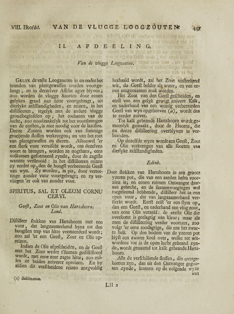 II. A F D E Van de vlugge Gelyk devade Loogzouten in en onder het branden van plantgewaffen worden voortge- bragt, en in derzelver Affche agter blyven ; zoo worden de vlugge Soorten door eenen gelyken graad van hitte voortgebragt, uit dierlyke zelfdandigheden, en reizen, in het didilleeren , tegelyk met de andere vlugge grondbeginfelen op ; het toelaaten van de lucht, zoo noodzaakelyk tot het voortbrengen van de eerden, is niet noodig voor de laat den. Deeze Zouten worden ook van fommige groeijende doffen verkreegen; en van het roet van plantgewaden en dieren. Alhoewel ’er een derk vuur vereifcht wordt, om dezelven voort te brengen, worden ze nogthans, eens volkomen geformeerd zynde, door de zagtde warmte verdrooid : in het didilleeren reizen zy eerder op, dan de hoogd verbeeterde Geed van wyn. Zy worden, in pis, door verrot- tinge zonder vuur voortgebragt; en zy ver¬ vliegen ’er ook van zonder vuur. SPIRITUS, SAL ET OLEUM CORNU CERVI. Geeft, Zout en Olie van Hartshoorn: Lond. Didilleer dukken van Hartshoorn met een vuur, dat langzaamerhand byna tot den hoogden trap van hitte vermeerderd wordt; zoo zal ’er een Geed, Zout en Olie op¬ reizen. Indien de Olie afgefcheidén, en de Geed met het Zout weder t’faamen gedidilleerd wordt, met eene zeer zagte hitte; zoo zul- Ze zuiverer opreizen. En by aldien dit verfcheidene reizen zorgvuldig E L I N G. Loogzouten. herhaald wordt, zal het Zout uitdeekend wit, da Geed helder als water, en van ee- nen aangenaamen reuk worden. Het Zout van den Geed gefcheiden, en eerd van een gelyk gewigt zuivere Kalk, en naderhand van een weinig verbeeterden Geed van wyn opgeheeven (<z), wordt des te eerder zuiver. Tot kalk gebrandé Hartshoorn wordt ge- meenlyk gemaakt, door de Hoorns, die na deeze didilleering overblyven te ver¬ branden. Op dezelfde wyze wordt een Geed, Zout en Olie verkreegen van alle Poorten va» dierlyke zelfdandigheden. Edinb. Doet dukken van Hartshoorn in een groote yzeren pot, die van een aarden helm voor¬ zien is; en eenen ruimen Ontvanger daar¬ aan gehecht, en de laamen voegingen wel toegeleemd hebbende, didilleer het in een open vuur, dat van langzaamerhand ver- derkt wordt. Eerd reid ’er een flym op, dan een Geed, en naderhand een vlugzout, van eene Olie verzeld: de eerde Olie die overkomt is geelagtig van kleur; maar als men de didilleering verder voortzet, zoo volgt ’er eene roodagtige, die naa het zwar¬ te helt. Op den bodem van de yzeren pot blyft een zwarte kool over, welke tot wit- wordens toe in de open lucht gebrand zyn¬ de, wordt genaamd tot kalk gebrande Harts¬ hoorn. Alle de verfchillende doffen, die overge¬ komen zyn, dan uit den Ontvanger gegoo- ten zynde, kunnen op de volgende wyze van O) Sublimcitum. Lil a