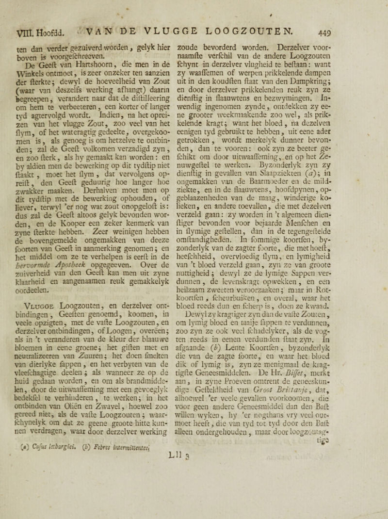 ten dan verder gezuiverd worden, gelyk hier boven is voorgelchreeven. De Geert van Hartshoorn, die men in de Winkels ontmoet, is zeer onzeker ten aanzien der fterkte; dewyl de hoeveelheid van Zout (waar van deszelfs werking afhangt) daarin feegreepen, verandert naar dat de diftilleering om hem te verbeeteren, een korter of langer tyd agtervolgd wordt. Indien, na het oprei¬ zen van het vlugge Zout, zoo veel van het flym, of het wateragtig gedeelte, overgekoo- men is, als genoeg is om hetzelve te ontbin¬ den ; zal de Geeft volkomen verzadigd zyn , en zoo fterk, als hy gemaakt kan worden : en by aldien men de bewerking op dit tydftip niet Haakt , moet het ilym , dat vervolgens op- reift, den Geeft geduurig hoe langer hoe zwakker maaken. Derhalven moet men op dit tydftip met de bewerking ophouden, of liever, terwyl ’er nog wat zout onopgeloft is: dus zal de Geeft altoos gelyk bevonden wor¬ den , en de Kooper een zeker kenmerk van zyne fterkte hebben. Zeer weinigen hebben de bovengemelde ongemakken van deeze foorten van Geeft in aanmerking genomen; en het middel om ze te verhelpen is eerft in de hervormde apotheek opgegeeven. Over de zuiverheid van den Geeft kan men uit zyne klaarheid en aangenaamen reuk gemakkelyk oordeelen. Vlugge Loogzouten, en derzelver ont¬ bindingen , Geeften genoemd, koomen, in veele opzigten, met de vafte Loogzouten, en derzelver ontbindingen, ofLoogen, overeen; als in ’t veranderen van de kleur der blaauwe bloemen in eene groene; het giften met en neutralizeeren van Zuuren; het doen fmelten van dierlyke lappen , en het verbyten van de vleefchagtige deelen; als wanneer ze op de huid gedaan worden, en om als brandmidde¬ len , door de uitwaafieming met een gevoeglyk bedekfel te verhinderen, te werken; in het ontbinden van Oliën en Zwavel, hoewel zoo gereed niet, als de vafte Loogzouten; waar- fchynelyk om dut ze geene groote hitte kun¬ nen verdragen, waar door derzelver werking zoude bevorderd worden. Derzelver voor- naamfte verfchil van de andere Loogzouten Ichynt in derzelver vlugheid te beftaan: want zy waaflemen of werpen prikkelende dampen uit in den koudften ftaat van den Dampkring; en door derzelver prikkelenden reuk zyn ze dienftig in flaauwtens en bezwymingen. In¬ wendig ingenomen zynde, ontdekken zy ee¬ ne grooter weekmaakende zoo wel, als prik¬ kelende kragt; want het bloed, na dezelven eenigen tyd gebruikt te hebben , uit eene ader getrokken , wordt merkelyk dunner bevon¬ den , dan te vooren: ook zyn ze beeter ge- fchikt om door uitwaafieming, en op het Ze¬ nu wgeftel te werken. Byzonderlyk zyn zy dienftig in gevallen van Slaapziekten (V); in ongemakken van de Baarmoeder en de rnili- ziekte, en in de flaauwtens, hoofdpynen, op¬ geblazenheden van de maag, winderige ko¬ lieken, en andere toevallen, die met dezelven verzeld gaan: zy worden in ’t algemeen dien- ftiger bevonden voor bejaarde Menleken en in ilymige geftellen, dan in de tegengerteide omftandigheden. In lömmige koortfen, by¬ zonderlyk van de zagter foorte, die met hoeft, heefchheid, overvloedig flym, en lymigheid van ’t bloed verzeld gaan, zyn ze van groote nuttigheid; dewyl ze de lymige Sappen ver¬ dunnen , de levenskragt opwekken, en een heilzaam zweeten veroorzaaken; maar in Rot- koortfen , feheurbuiken, en overal, waar het bloed reeds dun en fcherp is, doen ze kwaad. Dewyl zy kragtiger zyn dan de vafte Zouten, om lymig bloed en taaije lappen te verdunnen, zoo zyn ze ook veel Ichadelyker, als de vog- ten reeds in eenen verdunden ftaat zyn. In afgaande (b) Lente Koortfen, byzonderlyk die van de zagte lborte, en waar het bloed dik of lymig is, zyn ze menigmaal de krag- tigfte Geneesmiddelen. De Hr. Biffèt, merkt aan, in zyne Proeven omtrent de geneeskun¬ dige Gefteldheid van Groot Brilt ar je, dat, alhoewel ’er veele gevallen voorkoomen , aie voor geen andere Geneesmiddel dan den Baft willen wyken, hy ’er nogthans vry veel out- moet heeft, die van tyd tot tyd door den Balt alleen ondergehouden, maar doorloogzoiuag- Cafus Istbargici, (6) Febres intermittentes-
