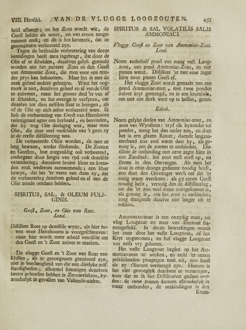 heid afhangt; en het Zout wordt wit, de Geeft helder als water, en van eenen aange- naamen reuk; en dit is het kenmerk, dat ze genoegzaam verbeeterd zyn. Tegen de herhaalde verbeetering van deeze bereidingen heeft men ingebragt, dat door de Olie af te fcheiden, dezelven gelyk gemaakt worden aan het zuivere Zout en den Geeft van Ammoniac Zout, die men voor een min¬ der prys kan bekoomen. Maar het is met de zaak geheel anders geleegen. Want het oog¬ merk is niet, dezelven geheel en al van de Olie te zuiveren, maar het grover deel ’er van af te fcheiden, en het overige te verfynen, om dezelve tot dien zelfden ftaat te brengen, als of de Olie op zich zelve verbeeterd ware. Ik heb de verbeetering van Geeft van Hartshoorn twintigmaal agter een herhaald , en bevonden, dat hy nog Olie deelagtig was, maar eene Olie, die zeer veel verfchilde van ’t geen zy in de eerfte diftilleering was. De verbeeterde Oliën worden, als men ze lang bewaart, weder ftinkende. De Zouten en Geeften, hoe zorgvuldig ook verbeeterd, ondergaan door lengte van tyd ook dezelfde verandering; derzelver bruine kleur en kwaa- den reuk wederom aanneemende ; een klaar bewys, dat het ’er verre van daan zy, dat de verbeetering dezelven geheel en al van de Olie zoude ontdaan hebben. SPIRITUS, SAL, & OLEUM FULI- GINIS. Geeft, Zout, en Olie van Roet. Lond. Diftilleer Roet op dezelfde wyze, als hier bo¬ ven voor Hartshoorns is voorgelchreeven: maar hier wordt meer arbeid vereifcht om den Geeft en ’t Zout zuiver te maaken. De vlugge Geeft en ’t Zout van Roet ver- fchillen , als ze genoegzaam gezuiverd zyn, niet in hoedanigheid van die van dierlyke zelf- Handigheden ; alhoewel fommigen dezelven beeter gehouden hebben in Zenuwziekten, by- zonderlyk in gevallen van Vallende-ziekte. SPIRITUS & SAL VOLATILIS SALIS AMMONIACI. Vlugge Geeft en Zout van Ammoniac-Zout. Lond. Neem anderhalf pond van eenig vaft Loog¬ zout, een pond Ammoniac-Zout, en vier pinten water. Diftilleer ’er met eene zagte hitte twee pinten Geeft af. Het vlugge Zout wordt gemaakt van een pond Ammoniac-zout , met twee ponden zuiver kryt gemengd, en in een kromhals, om met een fterk vuur op te heffen, gezet. Edinb. Neem gelyke deelen van Ammoniac-zout, en zout van Wynfteen: vryf elk byzonder tot poeder, meng het dan onder een, en doet het in een glazen Retort; doende langzaa- merhand zoo veel water daar by, als ge¬ noeg is, orn de zouten te ontbinden. Dis¬ tilleer de ontbinding met eene zagte hitte in een Zandbad: het zout reift eerft op, en ftremt in den Ontvanger. Als men het zout in eene drooge gedaante noodig heeft, zoo doet den Ontvanger wech eer dat ’er eenig water overkomt: als gy eenen Geeft noodig hebt, vervolg dan de diftilleering, tot dat ’er zoo veel water overgekomen is, als genoeg is, om het zout te ontbinden; zorg draagende dezelve niet langer uit te rekken. AMMONiAc-zout is een onzydig zout, uit vlug Loogzout en zuur van Zeezout faa- mengefteld. In deeze bewerkingen wordt het zuur door het vafte Loogzout, of het Kryt opgenomen; en het vlugge Loogzout van zelfs vry gelaaten. Het vafte Loogzout begint op het Am¬ moniac-zout te werken, en trekt ’er eenen prikkelenden pisagtigen reuk uit, zoo liaaft als zy t’faamen vermengd zyn. Hierom is het riet gevoeglyk dezelven te vermengen, voor dat ze in het Diftilleervat gedaan wor¬ den: de twee zouten kunnen afzonderlyk in water ontbonden, de ontbindingen in den Krom-