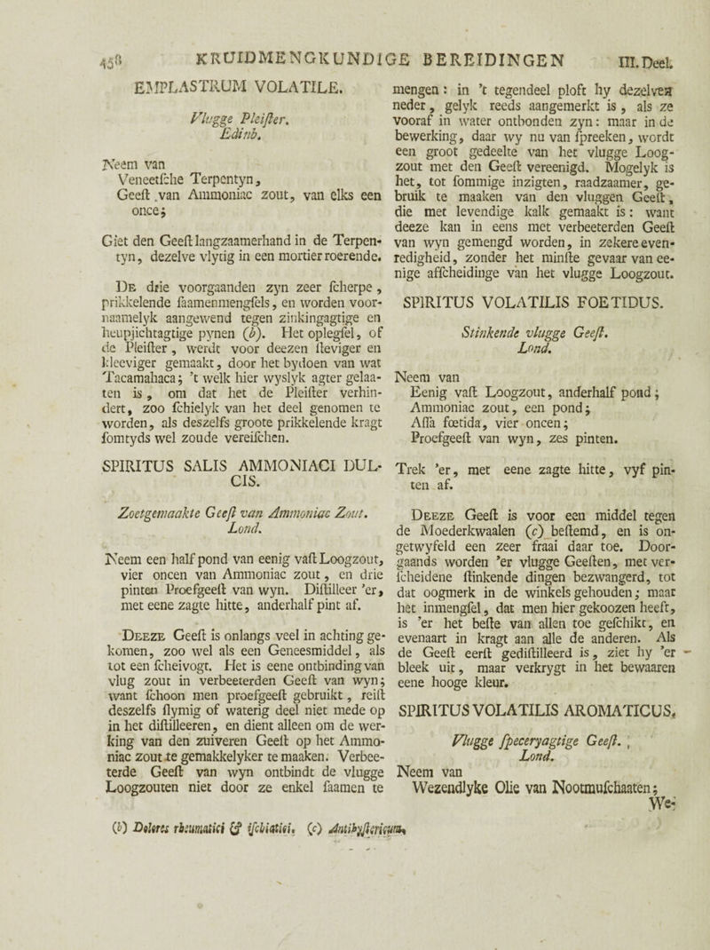 EMPLASTRUM VOLATILE. Vlugge Pleifter, Eclinb, Neem van Veneetfche Terpcntyn, Geeft .van Ammoniac zout, van elks een once; Giet den Geeftlangzaamerhand in de Terpen- tyn, dezelve vlytig in een mortier roerende. De drie voorgaanden zyn zeer fcherpe , prikkelende faamenmengfels, en worden voor- naamelyk aangewend tegen zinkingagtige en lieupjichtagdge pynen (b). Het oplegfel, of de Pleifter, weidt voor deezen fteviger en Ideeviger gemaakt, door het bydoen van wat Tacamahaca; ’t welk hier wyslyk agter gelaa- ten is, om dat het de Pleifter verhin¬ dert, zoo fchielyk van het deel genomen te worden, als deszelfs groote prikkelende kragt fomtyds wel zoude vereifchen. SPIRITUS SALIS AMMONIACI DUL- CIS. Zoetgmaakte Geeft van Ammoniac Zout, Lond, Neem een half pond van eenig vaft Loogzout, vier oneen van Ammoniac zout, en drie pinten Proefgeeft van wyn. Diftilleer 'er, met eene zagte hitte, anderhalf pint af. Deeze Geeft is onlangs veel in achting ge¬ komen, zoo wel als een Geneesmiddel, als tot een fcheivogt. Het is eene ontbinding van vlug zout in verbeeterden Geeft van wyn; want fchoon men proefgeeft gebruikt, reilt deszelfs flymig of waterig deel niet mede op in het diftilleeren, en dient alleen om de wer¬ king van den zuiveren Geeft op het Ammo¬ niac zout te gemakkelyker te maaken. Verbee- terde Geeft van wyn ontbindt de vlugge Loogzouten niet door ze enkel faamen te mengen: in ’t tegendeel ploft hy dezelvea neder, gelyk reeds aangemerkt is , als ze vooraf in water ontbonden zyn: maar in de bewerking, daar wy nu van fpreeken, wordt een groot gedeelte van het vlugge Loog¬ zout met den Geeft vereenigd. Mogelyk is het, tot fommige inzigten, raadzaamer, ge¬ bruik te maaken van den vluggen Geeft, die met levendige kalk gemaakt is: want deeze kan in eens met verbeeterden Geeft van wyn gemengd worden, in zekere even¬ redigheid , zonder het minfte gevaar van ee- nige affeheidinge van het vlugge Loogzout. SPIRITUS VOLATILIS FOETIDUS. Stinkende vlugge Geeft, Lond, Neem van Eenig vaft Loogzout, anderhalf pond; Ammoniac zout, een pond; Alfa foetida, vier oneen; Proefgeeft van wyn, zes pinten. Trek ’er, met eene zagte hitte, vyf pin¬ ten af. Deeze Geeft is voor een middel tegen de Moederkwaalen (c) beftemd, en is on- getwyfeld een zeer fraai daar toe. Door¬ gaands worden ’er vlugge Geeften, met ver- fcheidene ftinkende dingen bezwangerd, tot dat oogmerk in de winkels gehouden ,• maar het inmengfel, dat men hier gekoozen heeft, is ’er het befte van allen toe gelchikt, en evenaart in kragt aan alle de anderen. Als de Geeft eerft gediftilleerd is, ziet hy ’er bleek uic, maar verkrygt in het bewaaren eene hooge kleur. SPIRITUS VOLATILIS AROMATICUS. Vlugge ftpeceryagtige Geeft. j Lond, Neem van Wezendlyke Olie van Nootmufchaaten; We- (0 Diltrcs rbsumtici £? ifchiatini, (c) Antikyftmiwz*