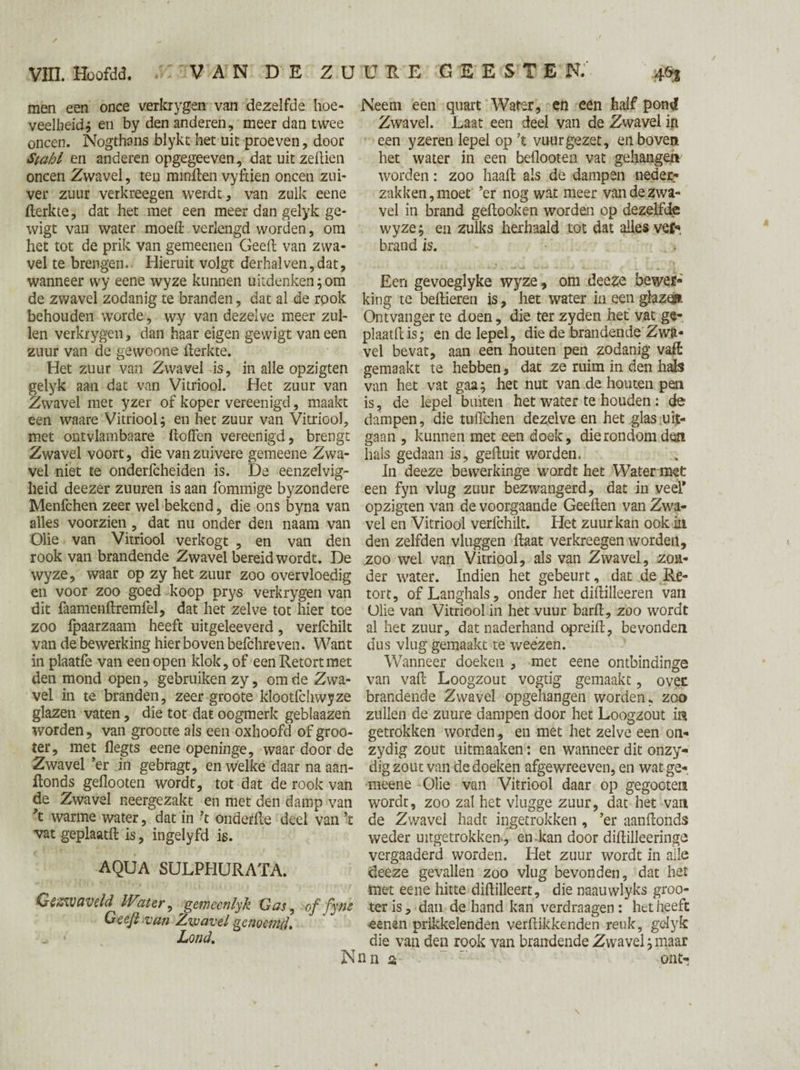men een once verkrygen van dezelfde hoe¬ veelheid* en by den anderen, meer dan twee oneen. Nogthans blykt het uit proeven, door Stahl en anderen opgegeeven, dat uit zeilien oneen Zwavel, ten mrnften vyftien oneen zui¬ ver zuur verkreegen werdt, van zulk eene fterkte, dat het met een meer dan gelyk ge- wigt van water moed: verlengd worden, om het tot de prik van gemeenen Geeft van zwa¬ vel te brengen.. Hieruit volgt derhalven,dat, wanneer wy eene wyze kunnen uitdenken;om de zwavel zodanig te branden, dat al de rook behouden worde, wy van dezelve meer zul¬ len verkrygen, dan haar eigen gewigt vaneen zuur van de gewoone fterkte. Het zuur van Zwavel is, in alle opzigten gelyk aan dat van Vitriool. Het zuur van Zwavel met yzer of koper vereenigd, maakt een waare Vitriool; en het zuur van Vitriool, met ontvlambaare ftoffen vereenigd, brengt Zwavel voort, die van zuivere gemeene Zwa¬ vel niet te onderfcheiden is. De eenzelvig¬ heid deezer zuuren is aan fommige byzondere Menfchen zeer wel bekend, die ons byna van alles voorzien, dat nu onder den naam van Olie van Vitriool verkogt , en van den rook van brandende Zwavel bereid wordt. De wyze, waar op zy het zuur zoo overvloedig en voor zoo goed koop prys verkrygen van dit faamenftremfel, dat het zelve tot hier toe zoo Ipaarzaam heeft uitgeleeverd, verfchilt van de bewerking hier boven befchre ven. Want in plaatfe van een open klok, of een Retort met den mond open, gebruiken zy, om de Zwa¬ vel in te branden, zeer groote klootfchwyze glazen vaten, die tot dat oogmerk geblaazen worden, van grootte als een oxhoofd of groo- ter, met flegts eene openinge, waar door de Zwavel ’er in gebragt, en welke daar na aan- ftonds geflooten wordt, tot dat de rook van de Zwavel neergezakt en met den damp van ft warme water, dat in ft onderfte deel van ft vat geplaatft is, ingelyfd is. AQUA SULPHURATA. Gezwaveld Water, gemeenlyk Gas ^ of fyfti Gee/l van Zwavel genoemd, _ • Lond. N Neem een quart Water, en een half pond Zwavel. Laat een deel van de Zwavel in een yzeren lepel op ft vuur gezet, en boven het water in een beflooten vat gehangen worden: zoo haaft als de dampen neder- zakken, moet ’er nog wat meer van de zwa¬ vel in brand geftooken worden op dezelfde wyze; en zulks herhaald tot dat alles vef». brand is. Een gevoeglyke wyze, om deeze bewer¬ king te beftieren is, liet water in een glazen Ontvanger te doen, die ter zyden het vat ge¬ plaatft is; en de lepel, die de brandende Zwa¬ vel bevat, aan een houten pen zodanig vaft gemaakt te hebben, dat ze ruim in den hals van het vat gaa; het nut van de houten pen is, de lepel buiten het water te houden: de dampen, die tuiïchen dezelve en het glas uit¬ gaan , kunnen met een doek, die rondom den hals gedaan is, gefluit worden, In deeze bevverkinge wordt het Water met een fyn vlug zuur bezwangerd, dat in veel* opzigten van de voorgaande Geeften van Zwa¬ vel en Vitriool verfchilt. Het zuur kan ook in den zelfden vluggen ftaat verkreegen worden, zoo wel van Vitriool, als van Zwavel, zon¬ der water. Indien het gebeurt, dat de Re¬ tort, of Langhals, onder het diftilleeren van Ulie van Vitriool in het vuur barft, zoo wordt al het zuur, dat naderhand opreift, bevonden dus vlug gemaakt te weezen. Wanneer doeken , met eene ontbindinge van vaft Loogzout vogtig gemaakt, oven brandende Zwavel opgehangen worden, zoo zullen de zuure dampen door het Loogzout in getrokken worden, en met het zelve een on- zydig zout uitmaaken: en wanneer dit onzy- dig zout van de doeken afgewreeven, en wat ge¬ meene Olie van Vitriool daar op gegooten wordt, zoo zat het vlugge zuur, dat het van de Zwavel hadt ingetrokken , ’er aanftonds weder uitgetrokken , en kan door diftilleeringe vergaaderd worden. Het zuur wordt in alle deeze gevallen zoo vlug bevonden, dat het met eene hitte diftilleert, die naauwlyks groo- ter is, dan de hand kan verdraagen : het heeft eenen prikkelenden verftikkenden reuk, gelyk die van den rook van brandende Zwavel; maar nna '  onN