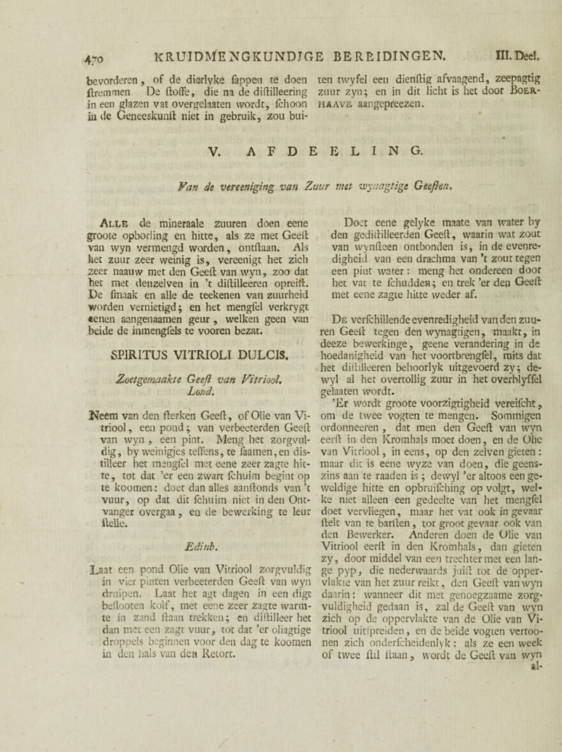 4/0 bevorderen, of de dierlyke lappen te doen ten twyfel een diendig afvaagend, zeepagtig dremmen De doffe, die na de didilleering zuur zyn; en in dit licht is het door Boer- in een glazen vat overgelaaten wordt, fchoon ha ave aangepreezen. in de Geneeskund niet in gebruik, zou bui- V. AFDEELING. Van de vereeniging van Zuur met zvynagtige Geep en. Alle de mineraale zuuren doen eene groote opboding en hitte, als ze met Geelt van wyn vermengd warden, ontdaan. Als het zuur zeer weinig is, vereenigt het zich zeer naauw met den Geed van wyn, zoo dat het met denzelven in ’t didilleeren opreift. De fmaak en alle de teekenen van zuurheid worden vernietigd; en het mengfel verkrygt «enen aangenaamen geur, welken geen van beide de inmengfels te vooren bezat. SPIRITUS VITRIOLI DULCIS, Zoetgemaahe Geep van Vitriool. Lortd. Neem van den derken Geed, of Olie van Vi¬ triool , een pond; van verbeeterden Geed van wyn , een pint. Meng het zorgvul¬ dig, by weinigjes teffens, te faamen,en dis¬ tilleer het mengfel met eene zeer zagte hit¬ te, tot dat ’er een zwart fchuim begint op te koomen: doet dan alles aandonds van ’t vuur, op dat dit fchuim niet in den Ont¬ vanger overgaa, en de bewerking te leur Belle. Edinb. Laat een pond Olie van Vitriool zorgvuldig in vier pinten verbeeterden Geed van wyn druipen. Laat het agt dagen in een digc bellooten kolf, met eene zeer zagte warm¬ te in zand daan trekken; en didilleer het dan met een zagt vuur, tot dat ’er oliagtige droppels beginnen voor den dag te koomen in den hals van den Retort. Doet eene gelyke maate van water by den gedidilleerden Geed, waarin wat zout van wyndeen ontbonden is, in de evenre¬ digheid van een drachma van ’t zout tegen een pint water: meng het ondereen door het var te fchudden; en trek ’er den Geed met eene zagte hitte weder af. De verfchillende evenredigheid van den zuu¬ ren Geed tegen den wynagtigen, maakt, in deeze bewerkinge, geene verandering in de hoedanigheid van het voortbrengfel, mits dat het didilleeren behoorlyk uitgevoerd zy; de- wyl al het overtollig zuur in het overblyffel gelaaten wordt. ’Er wordt groote voorzigtigheid vereifcht, om de twee vogten te mengen. Sommigen ordonneeren , cïat men den Geed van wyn eerd in den Kromhals moet doen, en de Olie van Vitriool, in eens, op den zelven gieten : maar dit is eene wyze van doen, die geens¬ zins aan te raaden is ; dewyl ’er altoos een ge¬ weldige hitte en opbruilching op volgt, wel¬ ke niet alleen een gedeelte van het mengfel doet vervliegen, maar het vat ook in gevaar delt van te barden, tot groot gevaar ook van den Bewerker. Anderen doen de Olie van Vitriool eerd in den Kromhals, dan gieten zy, door middel van een trechter met een lan¬ ge pyp, die nederwaards juid tot de opper¬ vlakte van het zuur reikt, den Geed van wyn daarin: wanneer dit met genoegzaame zorg¬ vuldigheid gedaan is, zat de Geed van wyn zich op de oppervlakte van de Olie van Vi¬ triool uitipreiden, en de heide vogten vertoo- nen zich onderfcheidenlyk: als ze een week of twee dil daan, wordt de Geed van wyn