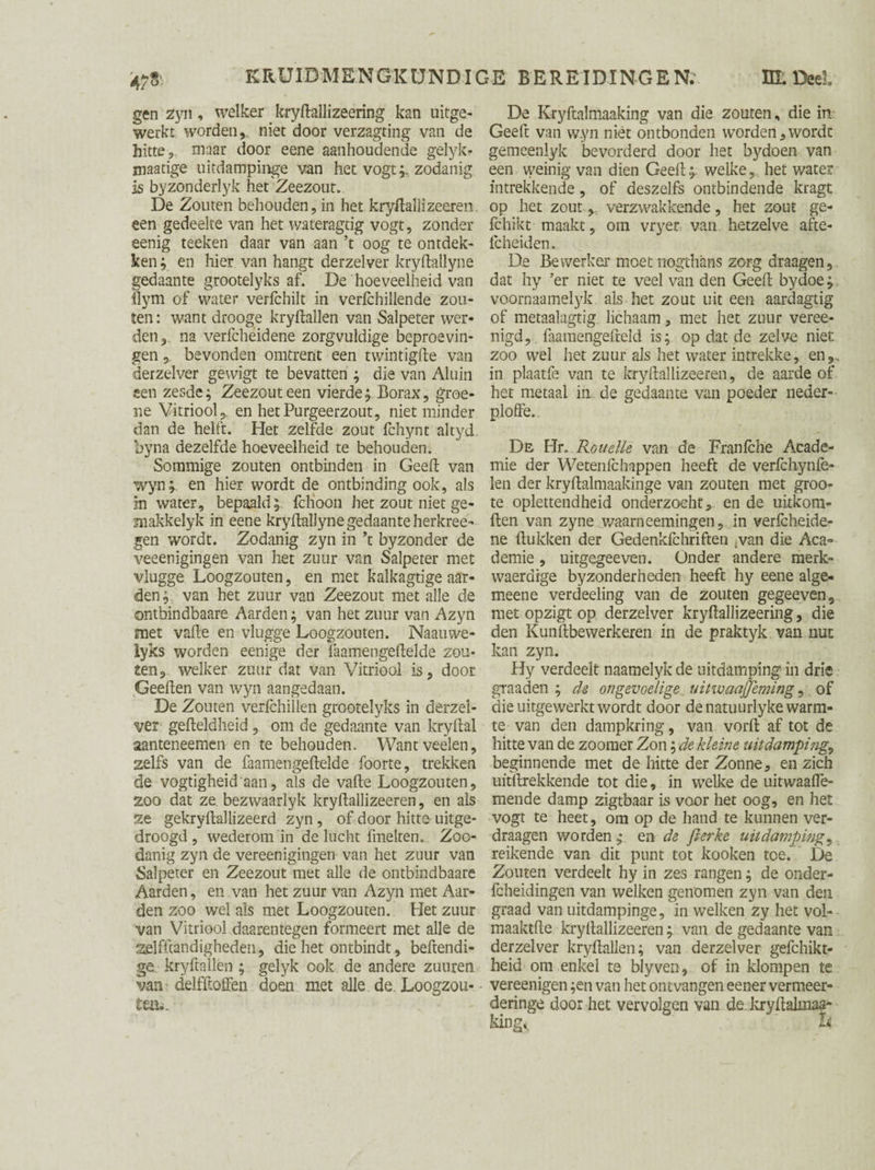 gen zyn, welker kryftallizeering kan uitge¬ werkt worden,, niet door verzagting van de hitte 9 maar door eene aanhoudende gelyk- inaatige uitdampinge van het vogtzodanig is byzonderlyk het Zeezout. De Zouten behouden, in het kryftallizeeren. een gedeelte van het wateragtig vogt, zonder eenig teeken daar van aan ’t oog te ontdek¬ ken ; en hier van hangt derzelver kryftallyne gedaante grootelyks af. De hoeveelheid van Hym of water verfchilt in verfchillende zou¬ ten : want drooge kry(lallen van Salpeter wer¬ den, na verfcheidene zorgvuldige beproevin¬ gen , bevonden omtrent een twintigfte van derzelver gewigt te bevatten ; die van Aluin sen zesde; Zeezout een vierde; Borax, groe¬ ne Vitriool ,, en hetPurgeerzout, niet minder dan de helft. Het zelfde zout fchynt altyd by na dezelfde hoeveelheid te behouden. Sommige zouten ontbinden in Geeft van wyn; en hier wordt de ontbinding ook, als in water, bepaald; fchoon het zout niet ge- makkelyk in eene kryftallyne gedaante herkree- gen wordt. Zodanig zyn in \ byzonder de veeenigingen van het zuur van Salpeter met vlugge Loogzouten, en met kalkagtige aar¬ den ; van het zuur van Zeezout met alle de ontbindbaare Aarden; van het zuur van Azyn met vafte en vlugge Loogzouten. Naauwe- lyks worden eenige der Taamengeftelde zou¬ ten, welker zuur dat van Vitriool is, door Geeften van wyn aangedaan. De Zouten verfchillen grootelyks in derzel¬ ver gefteldheid, om de gedaante van kryftal aanteneemen en te behouden. Wantveelen, zelfs van de faamengeftelde foorte, trekken de vogtigheid aan, als de vafte Loogzouten, zoo dat ze bezwaarlyk kryftallizeeren, en als ze gekryftallizeerd zyn, of door hitte uitge¬ droogd , wederom in de lucht fmeiten. Zoo¬ danig zyn de vereenigingen van het zuur van Salpeter en Zeezout met alle de ontbindbaare Aarden, en van het zuur van Azyn met Aar¬ den zoo wel als met Loogzouten. Het zuur van Vitriool daarentegen formeert met alle de zelfftandigheden, die het ontbindt, behendi¬ ge kryftallen ; gelyk ook de andere zuuren van delfftoffen doen met alle de. Loogzou¬ ten.. De Kryftalmaaking van die zouten, die in Geeft van w.yn niét ontbonden worden,wordt gemeenlyk bevorderd door het bydoen van een weinig van dien Geeft;, welke, het water intrekkende, of deszelfs ontbindende kragt op het zout verzwakkende, het zout ge- fchikt maakt, om vryer van hetzelve afte- fcheiden. De Bewerker moet nogthans zorg draagen, dat fty ’er niet te veel van den Geeft bydoe; voornaamelyk. als het zout uit een aardagtig of metaalagtig. lichaam, met het zuur veree- nigd, faamengefteld is; op dat de zelve niet zoo wel het zuur als het water intrekke, en,., in plaatfe van te kryftallizeeren, de aarde of het metaal in de gedaante van poeder neder- ploffe. Dé Hr. Rouelte van de Franlche Acade¬ mie der We ten (c happen heeft de verfchynfe- len der kryftalmaakinge van zouten met groo- te oplettendheid onderzocht, en de uitkom- ften van zyne waarneemingen, in verfcheide¬ ne (lukken der Gedenkfchriften .van die Aca¬ demie , uitgegeeven. Onder andere merk- waerdige byzonderheden heeft hy eene alge- meene verdeeling van de zouten gegeeven, met opzigt op derzelver kryftallizeering, die den Kunftbewerkeren in de praktyk van nut kan zyn. Hy verdeelt naamelyk de uitdamping in drie graaden ; de ongevoelige uitwaajjeming, of die uirgewerkt wordt door de natuurlyke warm¬ te van den dampkring, van vorft af tot de hitte van de zoomer Zon; de kleine iuitdamping, beginnende met de hitte der Zonne, en zich uitftrekkende tot die, in welke de uitwaafle- mende damp zigtbaar is voor het oog, en het vogt te heet, om op de hand te kunnen ver- draagen v/orden; en de fierke uitdamping, reikende van dit punt tot kooken toe. De Zouten verdeelt hy in zes rangen; de onder- fcheidingen van welken genomen zyn van den graad van uitdampinge, in welken zy het vol- maaktfte kryftallizeeren; van de gedaante van derzelver kryftallen; van derzelver gefchikt- heid om enkel te blyven, of in klompen te vereenigen ;en van het ontvangen eener vermeer- deringe door het vervolgen van de kryftalmaa- king^ h