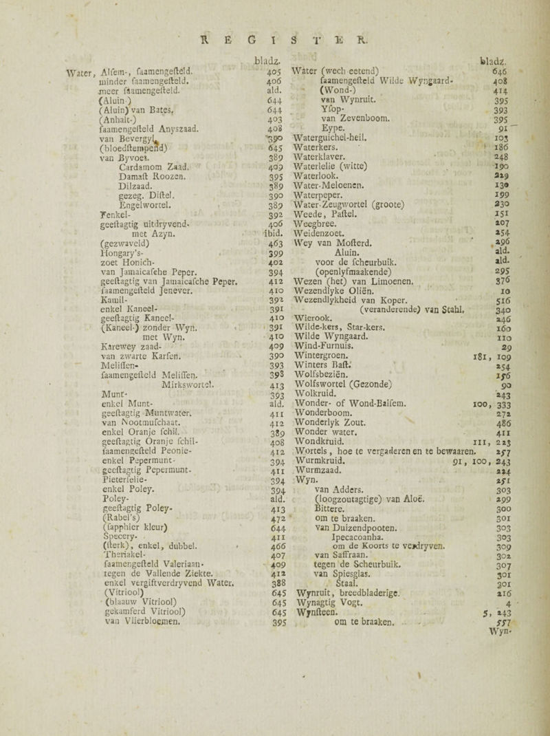 bladz. bladz. Alfem-, faamengefleld. 405 Water (wech eetend) 646 minder faamengefteld. 406 faamengefteld Wilde Wyngaard- 408 jneer fèamengefteld. aid. (Wond-) 414 (Aluin) 644 van Wynruit. 395 (Aluin) van Bates. 644 Yfop- 393 (Anhalt-) 403 van Zevenboom. 395 faamengefteld Anyszaad. 408 Eype. 91' van Bevergyl^ (bloedftempend) n39° Waterguichel-heil. 103 645 Waterkers. > 186 van Byvoet. 389 Waterklaver. 248 Cardamom Zaad. 4°P Waterlelie (witte) 190 Damaft Roozen. 395 Waterbok. 219 Dilzaad. 389 Water-Meloenen. 130 gezeg. Diftel. 390 Waterpeper. 199 Engelwortel. 389 Water-Zeugwortel (groote) 230 Tenkel- 392 Weede, Paftel. 351 geeftagtig uitdryvend- 40Ö Weegbree. 107 met Azyn. ibid. Weiclenzoet. *54 (gezwaveld) Hongary’s- 463 Wey van Mofterd. 296 399 Aluin. aid. zoet Honidh- 402 voor de fcheurbuik. aid. van Jamaicafehe Peper. 394 (openlyfmaakende) 295 geeftagtig van Jamaicafehe Peper. 412 Wezen (het) van Limoenen. S7<5 faamengefteld Jenever. 410 Wezendlyke Oliën. 10 Katuil- 392 Wezendlykheid van Koper. 51(5 enkel Knneel- 391 (veranderende) van Stahl. 340 geeftagtig Kanee!- 410 Wierook. 246 (Kaneel-) zonder Wyn. 391 Wilde-kers, Star-kers. 160 met Wyn. 410 Wilde Wyngaard. IIO Karewey zaad- 409 Wind-Furnuis. 29 van zwarte Karfen. 390 Wintergroen. 181 , 109 Meliffen- 393 Winters Baft.’ *54 faamengefteld Meliften. 39S Wolfsbeziën. If6 Mirks wortel. 413 Wolfswortel (Gezonde) 90 Munt- 393 Wolkruid. *43 enkel Munt- aid. Wonder- of Wond-Baifem. 100 » 333 geeftagtig Mont water. 411 Wonderboom. 272 van ftootmufehaat. 412 Wonderlyk Zout. 486 enkel Oranje fchii. 389 Wonder water. 411 geeftagtig Oranje fchil- 408 Wondkruid. in > 2 23 faamengefteld Peonie- 412 Wortels, hoe te vergaderen en te bewaaren. **7 enkel Pepermunt - 394 Wurmkruid. 91, 100 » 243 geeftagtig Pepermunt- 411 Wurmzaad. 224 Pieterfelie- 394 Wyn. zyr enkel Poley. 394 van Adders. 303 Poley- aid. (loogzoutagtige) van Aloë. 299 geeftagtig Poley- 413 Bittere. 300 (Rabel’s) 472 om te braaken. 301 (fapphier kleur) 644 van Duizendpooten. 303 Specery- 411 Ipecacoanha. 303 (fterk), enkel, dubbel. > 4<56 om de Koorts te ve*dryven. 309 Theriakel- 407 van Saffraan. 302 faamengefteld Valeriaan- 409 tegen de Scheurbuik. 307 tegen de Vallende Ziekte. 412 van Spiesglas. 3°i enkel vergiftverdryvend Water. 388 Staal. 301 (Vitriool) 645 Wynruit, breedbladerigc. 216 (blaauw Vitriool) 645 Wynagtig Vogt. 4 gekamferd Vitriool) 645 Wynfteen. 5, *43 van Vlkrbloemen. 395 om te braaken. *77 Wyn- \