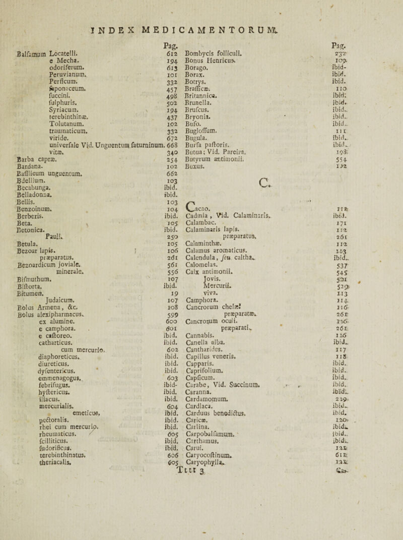 / k INDEX MEDICAMENTORDM Pag. Pag. Balfamuin Locatelli. 612 Bombycis folliculi. 2-3^ e Mecha. 194 Bonus IlenricuA 109. odoriferum. 6i3 Borago. ibid- Peruvianum. IOI Borax. ibid. Perficum. 332 Botrys. ibid. feponaceum. 457 Brailicas. IIO fuccini. 498 Britannioa. ibid: fulphuris. 502 Prunella. ibid. Syriacum. \ 194 Brufcus. ibid.. terebinthinas. 437 Bryonia. • ibid.. Tolutanum. 102 Bufo. ibid». trauinaticum. 332 Bugloflum, in viride. 6 72 Bugula. ibid- univerfale Vid. Unguentura faturninum. 668 Burfa paftoris. ibid- / vitas. 340 Butua; Vid. Pareira. 198; Barba caprae. 2S4 Butyrum antimonii. 55 + Bardana. 102 Buxus. IÏ2 BaflliGum unguentum. 662 Bdellium. 103 c Becabunga. ibid. WO Belladonna. ibid. Beilis. 103 / 1» * Benzoinum. 104 Wacao. 11 Jt Berberis. ibid. Cadmia , Vid. Calaminaris. ibid. Beta. 105 Calambac. 171 Betonica. ibid. Calaminaris lapis. 112 PauiL 250 praeparatus. 2ÓI Betula. 105 Calaminthae. 112 Bezoar lapis. 3 i 106 Calamus aromaticus. II3 praeparatus. 2ÖI Calendula, feu caltha- ib id- Bezoardicum joviale. 56l Calomelas. 537 minerale. 556 Calx antimonii. 545 Bifmuthum. 107 Jovis. 521 , Biflorta. ibid. Mercurii. 52^ Bitumen. 19 viva. II3 Judaicum. 107 Camphora. 114 Bolus Armena, &c. 108 Cancrorum chela;? 116 Bolus aiexipharmacus* 599 praeparatse. i6r ex alumine. 600 Cancroxum oculi. T16 e camphora. 601 praeparatn 26E. e caftoreo. ibid. Cannabis. Iii6 catharticus. ibid. Canella alba. ibid- cum mercurio, 602 Cantharides. 117 diapboreticus. ibid. Capillus veneris. 118 diureticus. ibid. Capparis. ibid. dyfentericus. ibid. Caprifolium. ibid. emmenagogus. 603 Capficum. ibid.. febrifugus. ibid- Carabe, Vid. Succinuia. ibid. hyftericus. ibid. Caranna. ibid- iliacus. ibid. Cardamomum. 219. mercurialis. 604 Cardiacs. ibid- emeticus, ibid. Carduus benedi&us. ibid. pe&oralis. ibid. Caricae. L2C» . rhei cum mercurip. ibid. Carlina. ibid.. rheumaticus. 605 Carpobalfamum. ibid.. fcilliticus. ibid. Carthamus. ibid- fudorificus. ibid. Carui. iait terebinthinatus. 606 Caryocoftinum. 6111 . sheriacalis. 605 Caryophylla. rast Tttt 3 Ci»- /