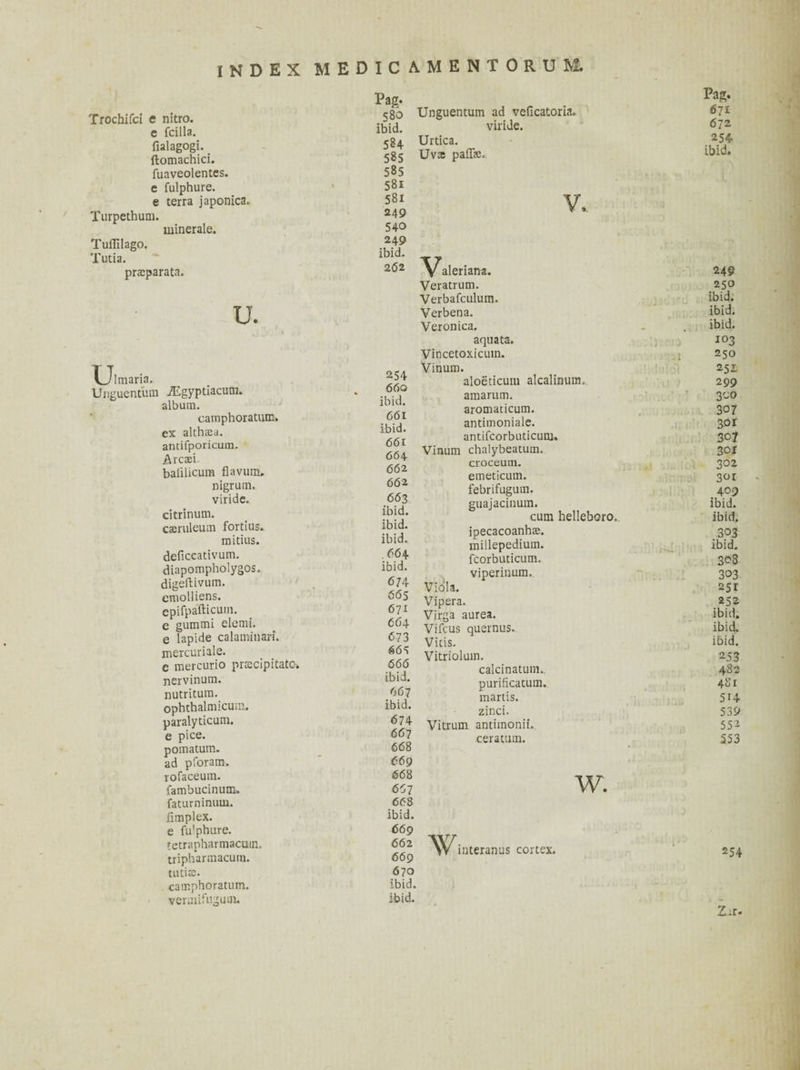 Trochifci e nitro. e fcilla. fialagogi. ftomachici. fuaveolentes. e fulphure. e terra japonica* Turpethum. minerale. Tuflilago. Tutia. pra^parata. U. U 1 maria. Pag. 580 ibid. 5S4 585 585 581 58i 249 540 249 ibid. 2Ó2 Unguentum ad veficatoria. viride. Urtica. Uva paffe» iEgyptiacum. 254 „ 66 0 album. ibid. carnphoratum. 661 ex althaea. ibid. antifporicum. 661 Arcaei 66 4 baiiUcum flavum. 662 nigrum. 662 viride. 663 citrinum. ibid. caeruleum fortius. ibid. mitius. ibid. deficcativum. .664 diapompholygos. ibid. digeftivum. 674 cmolliens. 665 cpifpafticum. 611 e gummi elemi. 664 e lapide calaminari. 673 mercuriale. 665 e mercurio precipitate. 666 nervinum. ibid. nutritum. 667 ophthalmicuui. ibid. paralyticum. 674 e pice. 667 pomatum. 668 ad pforam. 669 rofaceum. 668 fambucinum. 657 faturninuui. 668 fimplex. ibid. e fulphure. 669 tetrapharmacuin. 662 tripharmacurn. 669 tutfe. 670 carnphoratum. ibid. vermifugum. ibid. aleriana. Veratrum. Verbafculum. Verbena. Veronica. aquata. Vincetoxicuin. Vinum. aloëticuin alcalinum» amarum. aromaticum. antimoniale. antifcorbuticum. Vinum chalybeatum. croceum. emeticum. febrifugum. guajacinum. cum helleboro. ipecacoanhas. millepedium. fcorbuticum. viperinum. Viola. Vipera. Virga aurea. Vifcus quernus. Vitis. Vitriolum. calcinatuin». purificatum. martis. zinci. Vitrum antimonii. ceratum. W. W interanus cortex. Pag. 671 6 72 254 ibid. 249 250 ibid, ibid, ibid. 103 250 251 299 300 307 301 307 3or 302 3°t 409 ibid. ibid. .303 ibid. 3^3 303 251 252 ibid, ibid, ibid. 253 482 481 514 539 552 553 254 Zrr.