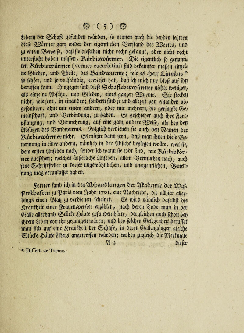 Hebern ber (Schafe gefunben rourbcn, fo nennen aud) bic beiden (entern biefe SBürmer ganj anbei* ben eigentlichen Verffanb bco SBortetf, unb $u einem Vemeife, baß ftc biefetben nicht recht gefannf, ober nicht recht xmterfacht haben muffen, Kutbiöxrucmer* &ie eigentlich fo genann* ten Kurbierrurmet (vermes cucurbitini) fi'nb befannter maßen einjeb ne ©lieber, unb Qrheite, be£ 25<mbX)ourm6; mie tß Jg>err SLinnhm* fo fchon, unb fo rolljlanbig, erliefen bat, baß ich mich nur bloß auf ihn berufen fann* hingegen finb biefe öcbaflebetrrurmcr nichts weniger, alß einzelne 3lbf%, unb ©lieber, eincg ganzen 2Burm& (Sie (leefeu nicht/ mie jene, ineinanber; fonbern ftnb je unb allezeit oon einanber ab* gefonbert, ohne mit einem anbern, ober mit mehret«, bie geringße©?* meinfehaft, unb Verbinbung, ju haben* & gediehet auch t&wgerfc pflan&ung, unb Vermehrung/ auf eine ganj anbere $Beife, ate bei? ben Stbfd^en be$ Vanbmurms* folglich »etbienen fte auch ben tarnen ber Kurbisxmirmer nicht* <£$ müßte bann feint, baß man ihnen biefe g$e* nennung meiner anbern, nämlich in ber Slbfidht beilegen mellte, meil fte, bem erffen ^nffh^n nach, fonberlich mann ffc tobt ß'nb, mie Kurbtöbor*- tter auöfchen; melchctf äußerliche 3lnfchen, allem Vermuten nach, auch jene (Schriftffcllcr ju biefer ungemohnlichen, unb uneigentlichen, $$enen* mmg mag wranlaffct haben* ferner fanb ich in ben ^bbanbUmgen ber 2#abrmic ber XCifc fenfebaften $u ^aritf rom Sohr 1701* eine Vachricht, bic aübier aller* bingö einen $Ma$ ju verbienen feheinef* & mirb ndmlich bafelbff bie ^ranfheit einer grauen^erfon erjdhlet, nach Deren $obe man in ber ©alle allerhanb @tücfe #dufe gefunben hatte, Dergleichen auch fchon bei) ihrem Heben oon ihr gegangen mdren; unb bei? folcher (Gelegenheit berufet man ftch auf eine ^ranfheit ber (Schafe, in beren ©allengangen gleite (Stücfc #dute bfterö angetroffen mürben; mobei? zugleich bie$?erfmale 31 3 biefer *■ Diflert. de Taenia.