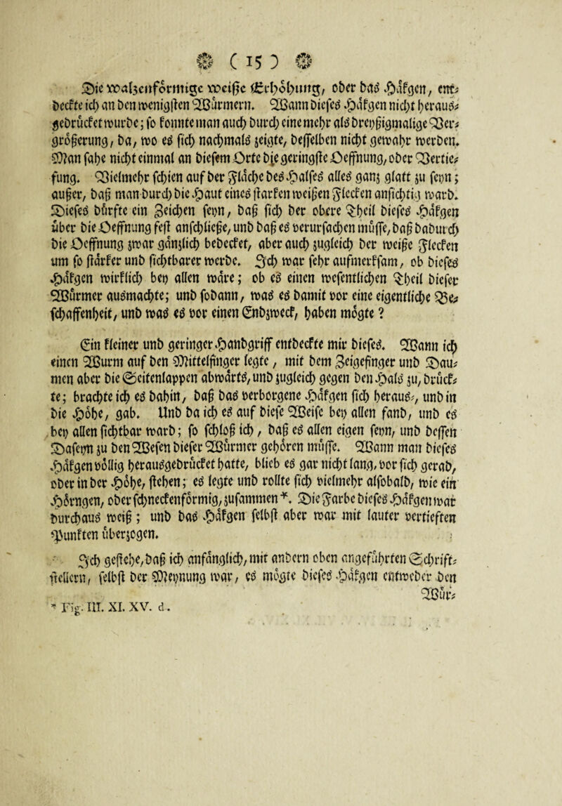 3)ie Ä>a(3c»formigc weiße £rf?ol>img, ober batf -SJafgen, ent* beette ich an ben menigflen Farmern, 2Bann Diefetf »jpdfgen nid)t beraub gebrücf et mürbe; fo fonnteman auch burd; eine mehr atebrepßigmaligeQSer* großerung, ba, mo eg fteß nacßmalö jeigte, beffelben nid)t gemaßr merben. Manfaße nicht einmal an liefern Orte biegcringffeöeffnung, ober QSertie* fung, Vielmehr fd>ien auf ber flache be$ £alfeS alletf gan$ glatt ju fepn; außer, baß man burd) bie^auteincöjkrfenmeißenSlccfenanfichti.g marb* £>iefeö bfirfte ein geichen fetm, baß (ich ber obere $ßeil biefetf #dfgen über bie öeffnung fejl anfcßlicße, unb baß eg verurfaeßen muffe, baß babureß bie öeffnung par gdnjlich bebccfet, aber auch jugleicß ber meiße Jlecfen um fo fidrfer unb ftchtbarer merbe, 3d) mar feßr aufmerffam, ob biefeö *£>afgen mirflid) bet) allen mdre; ob eg einen mcfentlichen §ßeil biefer SEßürmer au&nacßte; unb fobann, ma$ eg barnit vor eine eigentliche %$e* fcßaffenßeit, unb maö eg vor einen ©tbpeef, haben mogle ? (Sin f feiner unb geringerdbanbgriff entbeefte mir biefed, 2Bann icß einen t2Burnt auf ben Mittelfinger legte, mit bem geigeßnger unb 2)au* men aber bie0eitenlappen abmdrt^unbjugleich gegen ben#afö $u, brück te; brachte ich eg babitt, baß baö verborgene Jbdfgen fich herauf, unb in bie 4b6be, gab, Unb ba ich eg auf biefe ^Beife bei) allen fanb, unb eg bet) allen ftcßtbar marb; fo fcßloß id) , baß eg allen eigen fetm, unb beffen Sbafepn ju ben<233efen biefer Stürmer gehören muffe, 9H3ann man biefes #dfgen völlig herautfgebrücfet hatte, blieb eg gar nicht fang, vorfich gerab, ober in ber £oße, flehen; eg legte unb rollte fteß vielmehr alfobalb, mie ein ^fangen, oberfeßneefenformig, jufammen * £)ie Jarbc biefeö #dfgenmar Durchaus weiß; unb Hg #dfgen felbß aber mar mit lauter vertieften fünften überzogen* 3'cß gefieße,baß ich anfänglich, mit anbern oben angeführten @cßrifU ftcllcrn, felbft ber Meinung mar, eg mogte biefev «pdfgen entmeber bat 2Bütv