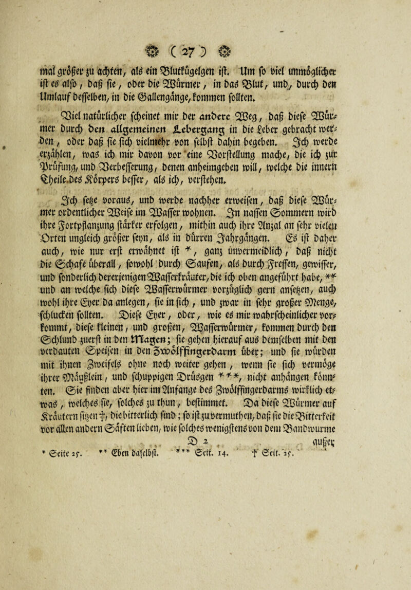 mal großer ju achten, ate ein 351utfügefgen ifl Um fo i>fct unmöglicher iß etf alfo, baß (te, ober bie SOBürmer, in baö Q5lut, unb, burch ben Umlauf beffelben, in bie ©allengange, fommen follten. QStel natürlicher fcf>einef mtr bar attberc 2Beg, baß bicfe 9H3utv ntcr burch t>ert aUtjemeirtett JLebergcmc$ in bic £eber gebracht wer* bat, ober baß fte ftch vielmehr pon felbfl Dahin begeben. Set) werbe erjdblcn, was ich mir bapon por’eine QBorßellung ntad>e, bie ich su'c Prüfung, unb QBerbejferung, benen anheimgeben will, welche bie innerlt §hdle.be$ $orperäbeflfer, aföich, Perßehem Sch Porautf, unb werbe nachher erweifen, baß biefe SBür* mer orbentlirf>er ^Beife im ^Baffer wohnen. 3« najfen ©oramern wirb ihre Sortpftanjung ßärfer erfolgen, mithin auch ihre 5(nja( an fehr Pteleu Orten ungleich großer fet>n, altf in bürren Sahrgdngen. & iß baber auch, wie nur erfb erwähnet ift *, ganj unpermeiblich, baß nicht bie ©dbafe überall, fcmobl burch ©aufen, altf burch Srcffcn, gewtffer, unb fonberlich bererienigen9S3ajTerfrduter,bie ich oben angeführt habe, ** unb an welche fiel) biefe ^Baflerwürnter porjüglich gern anfe^cn, auch wohl ihre &>er ba anlegen, fte in ftch , unb jwar in febr großer Stenge, fchlutfen follten. SDiefe €per, ober, wie U mir wahrfcheinlicher Por? fommt, biefe flcinen, unb großen, <3Bafferwürmer, fommen burch ben ©chlunb juerß in ben tHagett; - fte gehen hierauf auö bemfelben mit ben perbauten ©petfen in ben Sroolffmgertmrm über; unb fte würben mit ihnen gweifcB ohne noch weiter gehen, wenn fte ftch permdge ihrer Häuflein, unb fchuppigen £)ru3gen * * *, nicht anhdngen f oim* ten. ©ie ftnben aber hier im Anfänge bcö Swülfßngerbarmä wirtlich et? watf , welchem fte, folched $u thun, beßimmef. £)a biefe SOBürmer auf Krautern ft^enf, btc bitterlich ftnb; fo iß $uoermutben, baj] fte bie^itferfeit por allen anbern©dften lieben, wie folcheöwentgßem?Pon betn Q$anbwurmc & 2 < r mißer * Seite 2f. ** <£bcn ixtfclbß. *** Seif. 14. f Seif. if. 