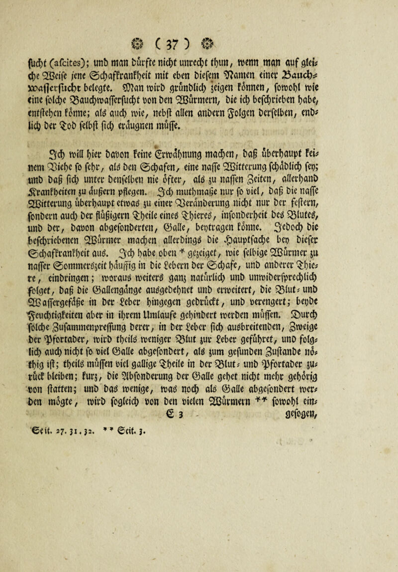 fucbt (afcites); unb man dürfte nicht unrecht tbun, wenn man auf glei* $e 9H3eife jene ©ebaffranfbeit mit eben biefern kanten einet* 25<uicb* waflcrfiicbt belegte, $D?an wirb grünblicb jeigen Fdnnen, fowobl wie eine folcbe Q5aud>ma!Tcrfudf>t non Den ^Burmern, bie id> betrieben habe, entgehen Fenne; ate auch wie, ttebff allen anheim golcjcn berfelben, enb* lieb bet* $ob felbft ftch erdugnen muffe* Scb will f>ier bauen Feine grwdbmmg machen, bag überhaupt fei* item QSiebe fo fehr, als ben ©ebafen, eine naffc Witterung fcbdblicb fern unb bag ftd) unter benfelbeu nie öfter, attf ju naffen Seiten, ollcrbanö 5vranfbeiten ju dugern pflegen, Scb mutbmage nur fo oiel, bag bie naffe Witterung überhaupt etwaä ju einer Q3erdnberung nicht nur ber feffern, fonbern auch ber flügigern Q:beile eineö ^btetei?, infonberbeit beä $3lute£, unb ber, baoon abgefonberten, ©alle, beotragen fdnne, Sebocb bie befebricbenen ^Barmer machen afferbingä bie $auptfad;e ber> btefer ©ebaffranfbett au$, Sei) babe oben * gejeigef, wie felbige ^IBürmer jtt naffer ©ommerojeit bduffig in bie Gebern ber ©djafe, unb anberer ^bie* re, cinbringen; worauf weitere ganj natürlich unb unwiberfpreeblid) folget, bag bie ©aflengdnge autfgebebnet unb erweitert, bie 23lut*unb QBafiergefdge in ber £eber hingegen gebrüeft, unb verengert; bepbe *geucbtigfciten aber in ihrem Umlaufe gebinbert werben muffen, Sburd) folcbe Sufammenpreffimg berer, in ber £ebcr ftch auäbreitenben, gweige ber ^fortaber, wirb tbeilö weniger Q3lut jur £ebcr gefübret, unb folg* lieb auch nicht fo uiel ©alle abgefonbert, alö jum gefunben guffanbe no* (big iff; tbcilö muffen oiel gallige §b*il* in ber Q$lut* unb ^fortaber ju* rücf bleiben; fur$, bie ^Ibfonberung ber ©alle gebet nicht mehr gehörig ron ffatfen; unb batf wenige, watf noch atö ©alle abgefonbert wer* ben mdgte, wirb fogleicb uon ben rieten SÖßürmern ** fowobl tin* € 3 - Sefogen, '©Cit. 27.31,33. ” ©eit. 3*