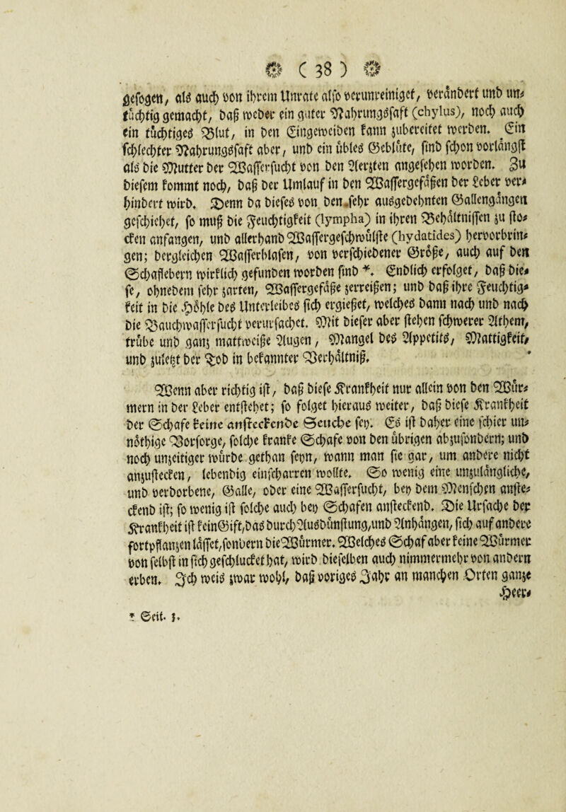 ö^fo^ett, air auch oon ihrem Unräte atfo verunreiniget, Deranberf unb un# tüchtig gemacht, bag meber ein guter %brungrfaft (chylus), noch auch ein tüchtige^ Q3(ut, in Den ©ngerociben fann $ubcrcifet gerben. &n fchtechter ^ahrungrfaft aber, unb ein übler ©eblüte, ftnb fchon oorlangfl alr bic Butter Der ^Baficrfucht von ben ^(ersten angefehen worben, gti biefem fommt noch, bag Der Umlauf in Den SBaflergcfdgcn Der £cbcr m* hinberf wirb. £)enn Da biefeö von Dcndehr au^gebehnten <55ailengangett gefchiehef, fo mttg Die ^euchtigfeit (lympha) in ihren Q5ebdltniffcn zu go* efen anfangen, unb allerhanb ‘SBafiergefcbwülgc (hydatides) hervorbrin* gen; Dergleichen 2Baffcrblafen, von rerfchiobener ©roge, auch auf ben ©dbagebern wirklich gefunben worben ftnb *. gnblich erfolget, bag Die* fe, ohnebem fet>r zarten, SBaffergcfdge jerreigen; unb bag ihre 5eud)tig* feit in Die .bohle Der Unterleiber geh ergiegef, welcher bann nach unb nach Die ^auchwafierfuchf veruifachct. W biefer aber gehen fchwerer 2ltbem, trübe unb ganz mattmeige klugen, fanget Der Slppctitr, $?attigfcit/ unb jule^t ber ^ob in befannter SBerhdltnig, <2öcnn aber richtig ig/ Dag biefe itranfheit nur allein von ben ^Bür* mern in ber £eber entgehet; fo folget bieraur weiter, bag biefe Äranfheit ber ©d)afe Wxnc attgccFcrtbe Batche fei). (?r ig Daher eine febier tut# nothige QSorforge, folcl;e franfe Schafe von ben übrigen dbjufonberrt; unb noch unjeitiger würbe getban fepn, wann man ftc gar, um anbere nicht an&ugecfen, lebenbig einfeharren wollte, ©o wenig eine unzulängliche, unb verbotene, ©aüe, ober eine 'SBajferfucht, bet) Dem $len[chen ange# efenb ig; fo wenig ig folche aud) bet) ©dmfen angeefenb. 2)ie Urfache ber 5^ranfheit ig fcin©ift,bar burcb?lurbüngung,unb Anhängen, geh auf anbere fortpgamen idffct/fon'uern bie<2Bürmer. Speicher ©chaf aber feine türmet: m felbg in geh gefchlucf et hat, wirb biefclbcn auch nimmermehr von anbern erben. %d) weir zwar wohl, bag »origer Saht an manchen Orten ganze * ec«, b