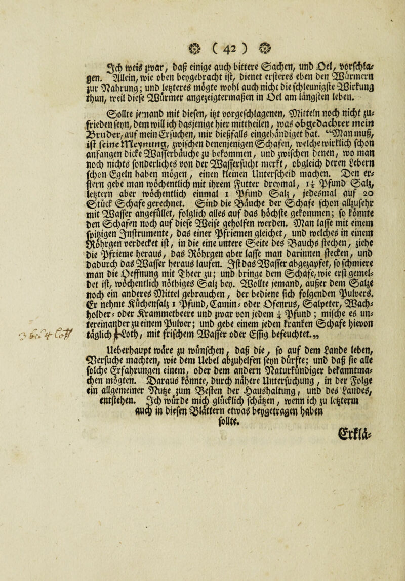 3cg tpeis jwar, bog einige auch bittere ©achen, unb =Öet, ö6rfd>fcu gen. Allein, wie oben hergebracht ig, bienet ergeres eben Den Bannern jur Nahrung; unb legeres mdgte wobl oueb nicht biefcbjeuni.olle-iBirrun^ tbun, weil biefe SLBurmer angejeigtermagen in £>el am langen leben, ©ollte /emanb mit biefen, if?t oorgefchlagcnen, Mitteln noeb nicht $u* frieben fepn, bem will ich Dasjenige hier mittbeilen, was obgebaebtet mein dritter, auf mein (Er juchen, mir biegfalls eingebdnbiget bot. u$?an ntug, ift feine tTCe^mmg, jwj|chenbenenjenigen©cbafen, welche wirklich fchon Anfängen biefeSOßagerbduche $u befommen, unbjwifchcn Denen, womati noch nichts fonberlicheS pon ber 2Bafierfud)t merft, obgleich Deren Gebern fchon (Egeln haben mögen, einen flcinen llnterfcbcib machen. £)en er* (lern gebe man wöchentlich mit ihrem gutter brepmal, ii *}>funD ©al$, festem aber wöchentlich einmal i <$funb ©al$, iebe^mal auf 20 ©tücb ©chafe gerechnet, ©mb Die Q3dud)e ber ©chafe (chon alljufebr mit ^ßafier angefullet, folglich alles auf Das böcbge gekommen; fo Fdnnfe ben ©chafen noch auf biefe <2ßeife geholfen werben. $?an (affe mit einem fpi&igen 3ngrumenfe, baS einer Pfriemen gleichet, unb welches in einem fftob^en oerbeefet ig, in bie eine untere ©eite Des Q3auchs (lechen, jiebc bie Pfrieme beraub, baS 3Röbrgen aber(affe man Darinnen getfen, unb baburch batfSCßafier beraub laufen. 3(1 DasRaffer abgejapfet, fofehmiere man bie öeffnung mit ^beer ju; unb bringe bem ©chafe,wie erggemek bet ig, wöchentlich nötbiges ©al$ bep. Sollte jemanb, auger bem ©alj< noch wt anberes Mittel gebrauchen, ber bebiene geb folgenben ^ufoerS, £r nehme ^uchenfalj 1 $funb,£amin* ober öfenrus, ©alpeter, ‘SBach* holber* ober ^rammetbeere unb jwar pon jebem * ^funb; mifege es um tereinattberjueinem^ulper; unb gebe einem jeben franfen ©chafe hieoon -3 > Cä$ täglich jKotb / mit frifegem ^Bafier ober (Effig befeuchtet.„ Ueberhaupt wäre ju münfegen, Dag bie, fo auf bem £anbe (eben, Sßerfucge machten, wie bem Uebel abjugelfen fern Durfte; unb Dag ge alle folche (Erfahrungen einem, ober bem anbern 9?aturfunDtger befanntma* eben mogten. ifearauS formte. Durch nähere Unterfuchung, in ber golge ein allgemeiner $?ufce jum 33egen ber Haushaltung, unb Des Eanbes, entgehen. 3ch würbe mich glucflicg jehd^en, wenn ich ju lebten» «weh in biefen flattern etwas bepgefvagen haben ' follte.