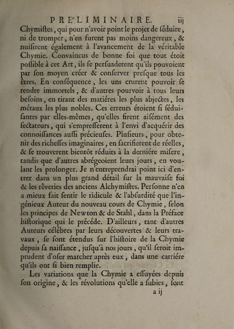 Chymiftes, qui pour n’avoir point le projet de féduire , ni de tromper, n’en furent pas moins dangereux, & nuifirent également à l’avancement de la véritable O Chymie. Convaincus de bonne foi que tout étoit poflible à cet Art, ils fe perfuaderent qu’ils pouvoient par fon moyen créer &: conferver prefque tous les êtres. En conféquence , les uns crurent pouvoir fe rendre immortels, &: d’autres pourvoir à tous leurs befoins, en tirant des matières les plus abjeétes, les métaux les plus nobles. Ces erreurs étoient fi fédui- fantes par elles-mêmes, quelles firent aifément des feétateurs, qui s’emprelferent à l’envi d’acquérir des connoilfances aufli précieufes. Plufieurs, pour obte¬ nir des richelfes imaginaires, en facrifierent de réelles, & fe trouvèrent bientôt réduits à la dernière mifere , tandis que d’autres abrégeoient leurs jours, en vou¬ lant les prolonger. Je n’entreprendrai point ici d’en¬ trer dans un plus grand détail fur la mauvaife foi & les rêveries des anciens Alchymiftes. Perfonne n’en a mieux fait fentir le ridicule & l’abfurdité que l’in¬ génieux Auteur du nouveau cours de Chymie, félon les principes de Newton & de Stahl, dans la Préface hiftorique qui le précédé. D’ailleurs, tant d’autres Auteurs célébrés par leurs découvertes & leurs tra¬ vaux , fe font étendus fur l’hiftoire de la Chymie depuis fa naiflance , jufqu’à nos jours, qu’il feroit im¬ prudent d’ofer marcher après eux , dans une carrière qu’ils ont fi bien remplie. Les variations que la Chymie a effuyées depuis fon origine, & les révolutions quelle a fubies, font • • aij