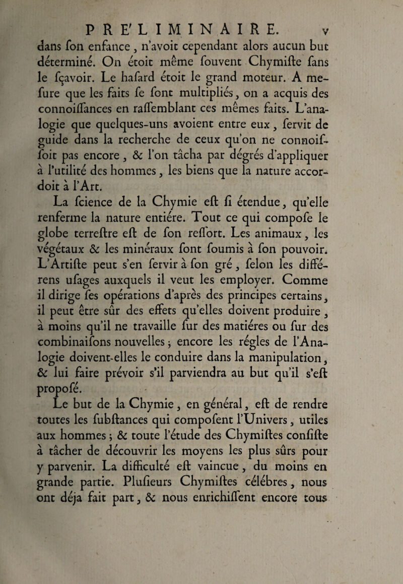 dans fon enfance, n’avoic cependant alors aucun bue déterminé. On étoit même fouvent Chymifte fans le Ravoir. Le hafard étoit le grand moteur. A me- fure que les faits fe font multipliés , on a acquis des connoiffances en raffemblant ces mêmes faits. L’ana¬ logie que quelques-uns avoient entre eux, fervit de guide dans la recherche de ceux quon ne connoif- foit pas encore , & l’on tâcha par dégrés d’appliquer à futilité des hommes, les biens que la nature accor- doit à l’Art. La fcience de la Chymie eft fi étendue, quelle renferme la nature entière. Tout ce qui compofe le globe terreftre eft de fon reffort. Les animaux, les végétaux 6c les minéraux font fournis à fon pouvoir. L’Artifte peut s’en fervir à fon gré, félon les diffé- rens ufages auxquels il veut les employer. Comme il dirige fes opérations d’après des principes certains, il peut être sûr des effets quelles doivent produire , à moins qu’il ne travaille fur des matières ou fur des combinaisons nouvelles ; encore les régies de l’Ana¬ logie doivent-elles le conduire dans la manipulation, 6c lui faire prévoir s’il parviendra au but qu’il s’eft propofé. Le but de la Chymie, en général, eft de rendre toutes les fubftances qui compofent l’Univers, utiles aux hommes ; 6c toute l’étude des Chymiftes confifte à tâcher de découvrir les moyens les plus sûrs pour y parvenir. La difficulté eft vaincue, du moins en grande partie. Plufieurs Chymiftes célébrés, nous ont déjà fait part, 6c nous enrichiffent encore tous