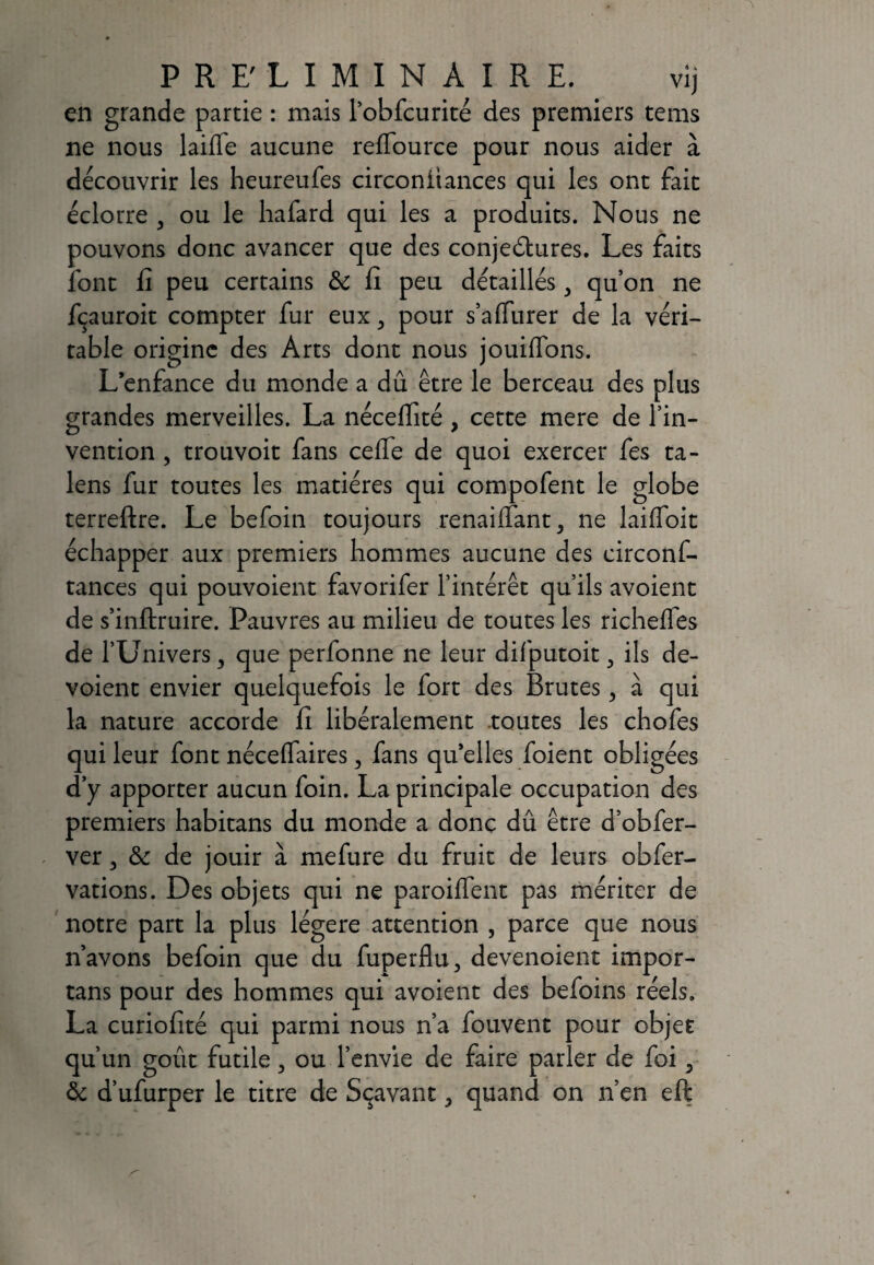 en grande partie : mais robfcurité des premiers tems ne nous laiffe aucune reffource pour nous aider à découvrir les heureufes circonitances qui les ont fait éclorre } ou le liafard qui les a produits. Nous ne pouvons donc avancer que des conjeétures. Les faits font fi peu certains 6c fi peu détaillés 3 qu’on ne fçauroit compter fur eux ^ pour s’a (Turer de la véri¬ table origine des Arts dont nous jouilTons. L’enfance du monde a dû être le berceau des plus grandes merveilles. La nécefiité, cette mere de l’in¬ vention , trouvoit fans celfe de quoi exercer fes ta- lens fur toutes les matières qui compofent le globe terreftre. Le befoin toujours renaiffant, ne laiffoit échapper aux premiers hommes aucune des circonf- tances qui pouvoient favorifer l’intérêt qu’ils avoient de s’inftruire. Pauvres au milieu de toutes les richefles de l’Univers, que perfonne ne leur difputoit 3 ils dé¬ voient envier quelquefois le fort des Brutes, à qui la nature accorde fi libéralement toutes les chofes qui leur font néceffaires 3 fans qu’elles foient obligées d’y apporter aucun foin. La principale occupation des premiers habitans du monde a donc dû être d’obfer- ver 3 6c de jouir à mefure du fruit de leurs obfer- vations. Des objets qui ne paroilfent pas mériter de notre part la plus légère attention , parce que nous n’avons befoin que du fuperflu, devenoient impor- tans pour des hommes qui avoient des befoins réels. La curiofité qui parmi nous n’a fouvent pour objet qu’un goût futile > ou l’envie de faire parler de foi 3 6c d’ufurper le titre de Sçavant, quand on n’en eft