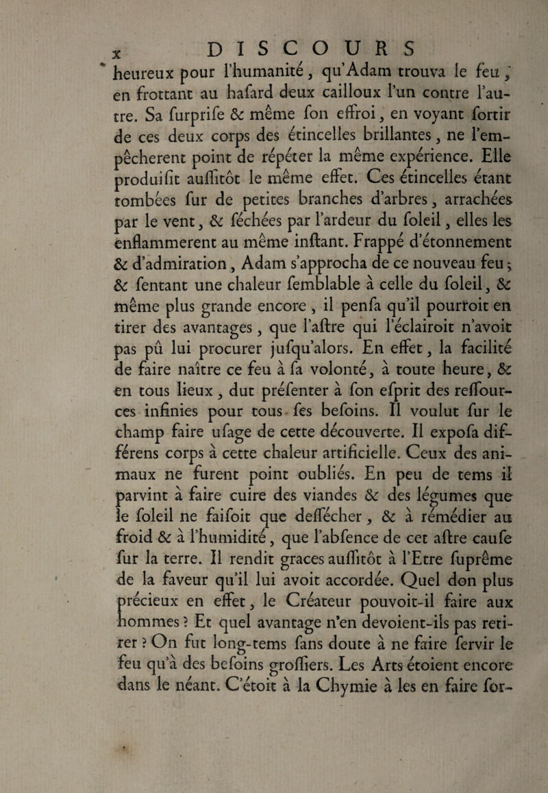 * heureux pour l’humanité, qu’Adam trouva le feu, en frottant au hafard deux cailloux lun contre l’au¬ tre. Sa furprife 6c même fon effroi, en voyant fortir de ces deux corps des étincelles brillantes, ne l’em- pêcherent point de répéter la même expérience. Elle produifit auffitôt le même effet. Ces étincelles étant tombées fur de petites branches d’arbres, arrachées par le vent, 6c féchées par l’ardeur du foleil, elles les enflammèrent au même inftant. Frappé detonnemenc 6c d’admiration , Adam s’approcha de ce nouveau feu 5 6c fentant une chaleur femblable à celle du foleil, 6c même plus grande encore , il penfa qu’il pourtoit en tirer des avantages, que 1’aftre qui l’éclairoit n’avoit pas pû lui procurer jufqu’alors. En effet, la facilité de faire naître ce feu à fa volonté, à toute heure, 6c en tous lieux, dut préfenter à fon efprit des reffour- ces infinies pour tous fes befoins. Il voulut fur le champ faire ufage de cette découverte. Il expofa dif- férens corps à cette chaleur artificielle. Ceux des ani¬ maux ne furent point oubliés. En peu de tems il parvint à faire cuire des viandes 6c des légumes que le foleil ne faifoit que deffécher, 6c à rémédier au froid 6c à l’humidité, que l’abfence de cet aftre caufe fur la terre. Il rendit grâces auffitôt à l’Etre fuprême de la faveur qu’il lui avoit accordée. Quel don plus précieux en effet, le Créateur pouvoit-il faire aux hommes ? Et quel avantage n’en devoient-ils pas reti¬ rer ? On fut long-tems fans doute à ne faire fervir le feu qu’à des befoins grofliers. Les Arts étoient encore dans le néant. C’étoit à la Chymie à les en faire for-