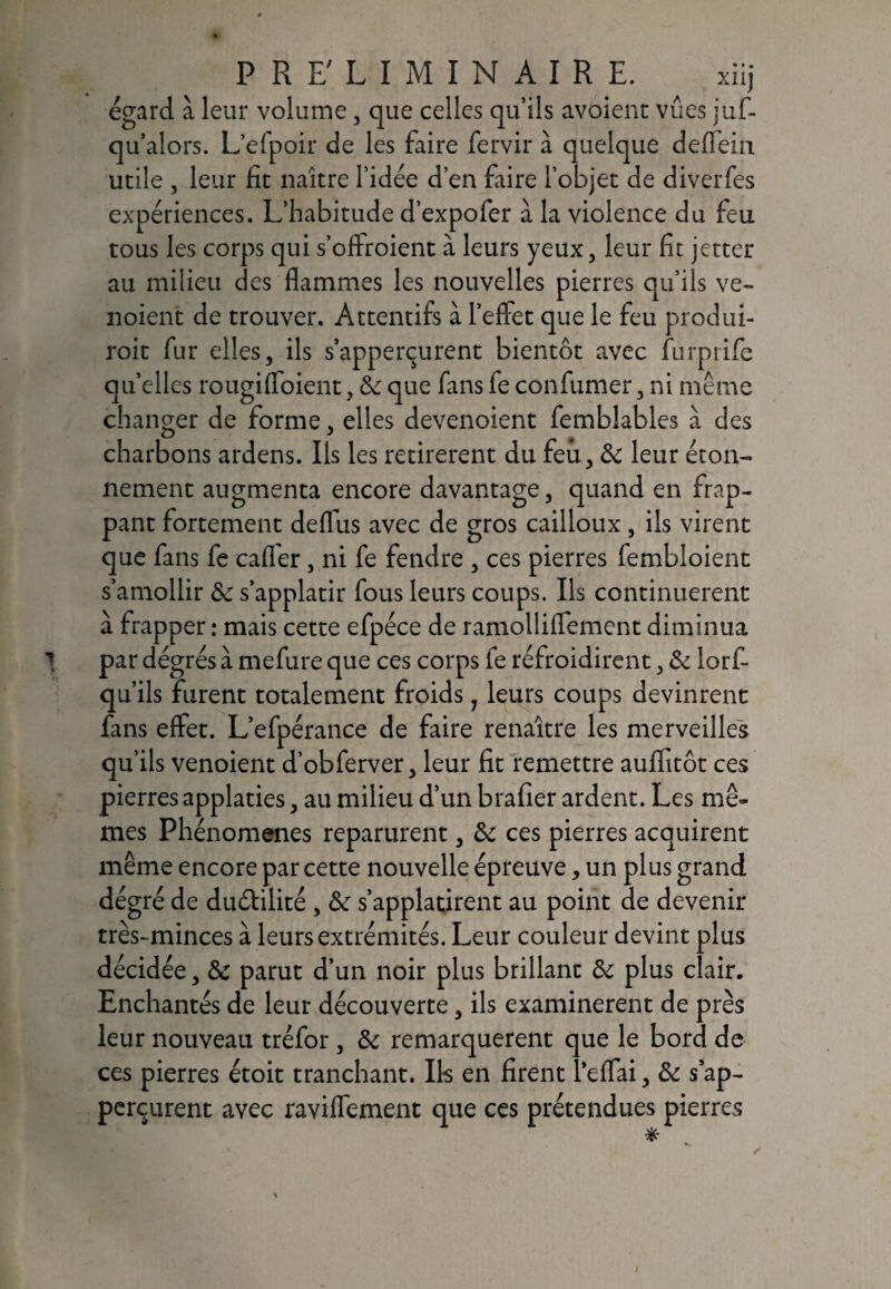 égard à leur volume, que celles quils avoienc vues juf- qu’alors. L’efpoir de les faire fervir à quelque deflein utile , leur fit naître l’idée d’en faire l’objet de diverfes expériences. L’habitude d’expofer à la violence du feu tous les corps qui s’offroient à leurs yeux, leur fit jetter au milieu des flammes les nouvelles pierres qu’ils ve~ noient de trouver. Attentifs à l’effet que le feu produi- roit fur elles, ils s’apperçurent bientôt avec furprife qu’elles rougiffoient, & que fans fe confirmer, ni même changer de forme, elles devenoient femblables à des charbons ardens. Ils les retirèrent du feu, & leur éton¬ nement augmenta encore davantage, quand en frap¬ pant fortement deflus avec de gros cailloux, ils virent que fans fe caffer, ni fe fendre , ces pierres fembloient s’amollir & s’applatir fous leurs coups. Us continuèrent à frapper : mais cette efpéce de ramolliffement diminua par degrés à mefure que ces corps fe refroidirent, & lorf- qu’ils furent totalement froids 1 leurs coups devinrent fans effet. L’efpérance de faire renaître les merveilles qu’ils venoient d’obferver, leur fit remettre auffitôt ces pierres applaties, au milieu d’un brader ardent. Les mê¬ mes Phénomènes reparurent, & ces pierres acquirent même encore par cette nouvelle épreuve, un plus grand dégré de duétilité , &: s’applatirent au point de devenir très-minces à leurs extrémités. Leur couleur devint plus décidée, &c parut d’un noir plus brillant & plus clair. Enchantés de leur découverte, ils examinèrent de près leur nouveau tréfor , & remarquèrent que le bord de ces pierres étoit tranchant. Ils en firent 1’effai, & s ap- perçurent avec raviffement que ces prétendues pierres /