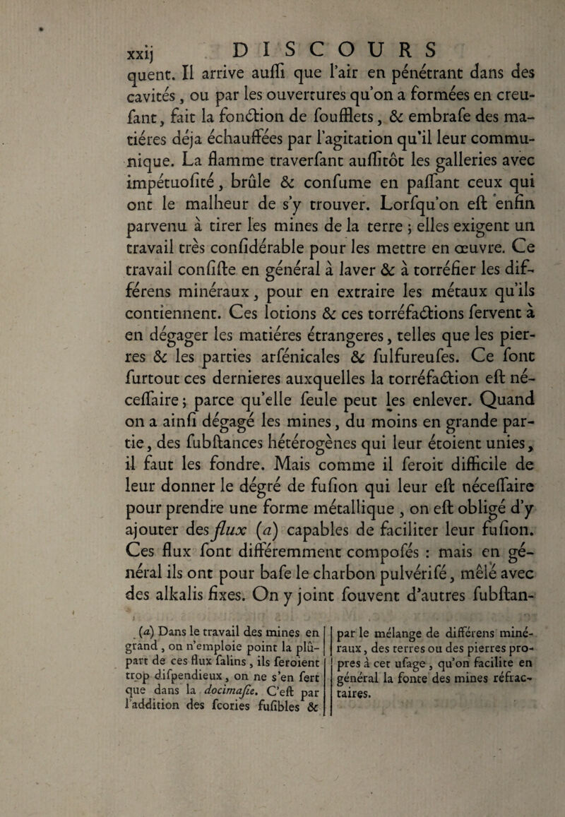 quent. Il arrive aufli que l’air en pénétrant dans des cavités, ou par les ouvertures quon a formées en creu- fant, fait la fonction de foufflets, 8c embrafe des ma¬ tières déjà échauffées par l’agitation qu’il leur commu¬ nique. La flamme traverfant auflitôt les galleries avec impétuofîté, brûle 8c confume en paffant ceux qui ont le malheur de s’y trouver. Lorfqu’on eft enfin parvenu à tirer les mines de la terre ; elles exigent un travail très confidérable pour les mettre en oeuvre. Ce travail confîfte en général à laver 8c à torréfier les dif- férens minéraux, pour en extraire les métaux qu’ils contiennent. Ces lotions 8c ces torréfaélions fervent à en dégager les matières étrangères, telles que les pier¬ res 8c les parties arfénicales 8c fulfureufes. Ce font furtout ces dernieres auxquelles la torréfaéfion eft né- ceflaire ; parce qu’elle feule peut les enlever. Quand on a ainfi dégagé les mines, du moins en grande par¬ tie, des fubftances hétérogènes qui leur étoient unies, il faut les fondre. Mais comme il feroit difficile de leur donner le dégré de fufîon qui leur eft néceffaire pour prendre une forme métallique , on eft obligé d’y ajouter des flux (a) capables de faciliter leur fufîon. Ces flux font différemment compofés : mais en gé¬ néral ils ont pour bafe le charbon pulvérifé, mêlé avec des alkalis fixes. On y joint fouvent d'autres fubftan- {a) Dans le travail des mines en grand , on n’emploie point la plu¬ part de ces flux falins , ils feroient trop difpendieux, on ne s’en fert que dans la docimajie. C’eft par l’addition des fcories fufibles ôc par le mélange de différens miné¬ raux , des terres ou des pierres pro¬ pres à cet ufage } qu’on facilite en général la fonte des mines réfrac¬ taires.