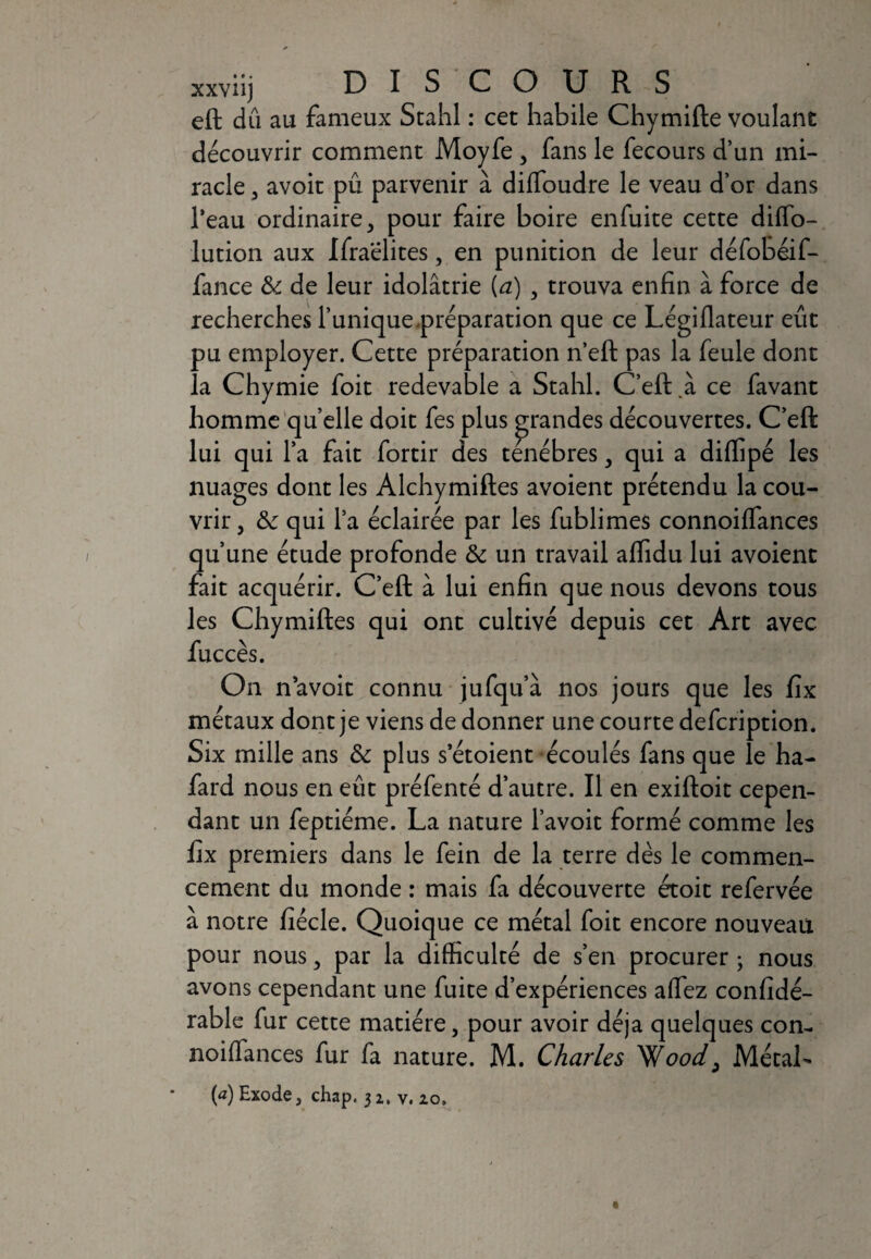 xxviij DISCOURS eft dû au fameux Stahl : cet habile Chymifte voulant découvrir comment Moyfe , fans le fecours d’un mi¬ racle , avoit pû parvenir à diffoudre le veau d’or dans l’eau ordinaire, pour faire boire enfuite cette diflo- lution aux Ifraëlites, en punition de leur défobéif- fance & de leur idolâtrie (à) , trouva enfin à force de recherches l’unique.préparation que ce Légiflateur eût pu employer. Cette préparation n’eft pas la feule dont la Chymie foit redevable a Stahl. C’eft.à ce favant homme quelle doit fes plus grandes découvertes. C’eft lui qui la fait fortir des ténèbres, qui a diffipé les nuages dont les Alchymiftes avoient prétendu la cou¬ vrir , & qui l’a éclairée par les fublimes connoilfances qu’une étude profonde & un travail alfidu lui avoient fait acquérir. C’eft à lui enfin que nous devons tous les Chymiftes qui ont cultivé depuis cet Art avec fuccès. On n’avoit connu jufqu’à nos jours que les fix métaux dont je viens de donner une courte defcription. Six mille ans & plus s’étoient écoulés fans que le ha- fard nous en eût préfenté d’autre. Il en exiftoit cepen¬ dant un feptiéme. La nature l’avoit formé comme les fix premiers dans le fein de la terre dès le commen¬ cement du monde : mais fa découverte étoit refervée a notre fiécle. Quoique ce métal foit encore nouveau pour nous, par la difficulté de s’en procurer ; nous avons cependant une fuite d’expériences affez confidé- rable fur cette matière, pour avoir déjà quelques con- noiffances fur fa nature. M. Charles 'Wood, Métal-