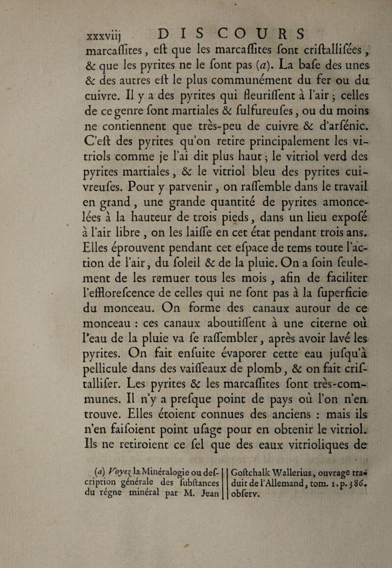 xxxviij DISCOURS marcaflites, eft que les marcaflites font criftallifées, &: que les pyrites ne le font pas (a). La bafe des unes de des autres elt le plus communément du fer ou du cuivre. Il y a des pyrites qui fleuriflent à lair ; celles de ce genre font martiales & fulfureufes, ou du moins ne contiennent que très-peu de cuivre & darfénic. C’eft des pyrites qu’on retire principalement les vi¬ triols comme je l’ai dit plus haut ; le vitriol verd des pyrites martiales, & le vitriol bleu des pyrites cui- vreufes. Pour y parvenir , on raflemble dans le travail en grand, une grande quantité de pyrites amonce¬ lées à la hauteur de trois pieds , dans un lieu expofé à l’air libre , on les laifle en cet état pendant trois ans. Elles éprouvent pendant cet efpace de tems toute l’ac¬ tion de l’air, du foleil & de la pluie. On a foin feule¬ ment de les remuer tous les mois , afin de faciliter l’efflorefcence de celles qui ne font pas à la fuperficie du monceau. On forme des canaux aurour de ce monceau : ces canaux aboutiffent à une citerne où l’eau de la pluie va fe raflembler, après avoir lavé les pyrites. On fait enfuite évaporer cette eau jufqu’à pellicule dans des vaifleaux de plomb, & on fait crif- tallifer. Les pyrites de les marcaflites font très-com¬ munes. Il n’y a prefque point de pays où l’on n’en trouve. Elles étoient connues des anciens : mais ils n en faifoient point ufage pour en obtenir le vitriol. Ils ne retiroient ce fel que des eaux vitrioliques de (a) Voye^ la Minéralogie ou def- cription générale des fubftances du régne minéral par M. Jean Goftchalk Wallerius, ouvrage tra* duir de l’Allemand, tom. i. p. 3 86. obferv.