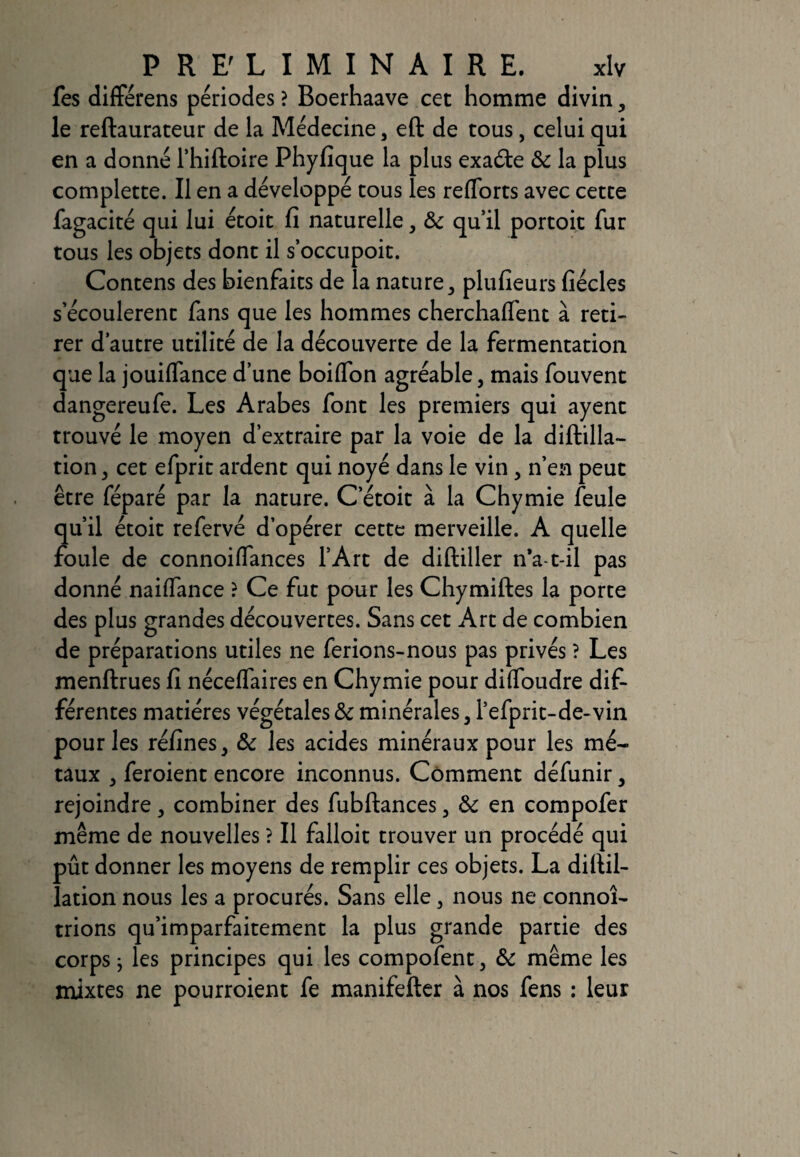 fes différens périodes ? Boerhaave cet homme divin , le reftaurateur de la Médecine, eft de tous, celui qui en a donné l’hiftoire Phyfique la plus exaéte 8c la plus complette. Il en a développé tous les reflorts avec cette fagacité qui lui étoit fî naturelle, & qu’il portoit fur tous les objets dont il s’occupoit. Contens des bienfaits de la nature, plufieurs fiécles s’écoulèrent fans que les hommes cherchaffent à reti¬ rer d’autre utilité de la découverte de la fermentation que la jouilfance d’une boilfon agréable, mais fouvent dangereufe. Les Arabes font les premiers qui ayent trouvé le moyen d’extraire par la voie de la diftilla- tion 3 cet efprit ardent qui noyé dans le vin , n’en peut être féparé par la nature. C’étoit à la Chymie feule qu’il étoit refervé d’opérer cette merveille. A quelle foule de connoiffances l’Art de diftiller n*a-t-il pas donné nailfance ? Ce fut pour les Chymiftes la porte des plus grandes découvertes. Sans cet Art de combien de préparations utiles ne ferions-nous pas privés ? Les menftrues fi nécelfaires en Chymie pour difloudre dif¬ férentes matières végétales 8c minérales , l’efprit-de-vin pour les réfines, &c les acides minéraux pour les mé¬ taux , feroient encore inconnus. Comment défunir, rejoindre, combiner des fubftances, 8c en compofer même de nouvelles ? Il falloir trouver un procédé qui pût donner les moyens de remplir ces objets. La diltil- lation nous les a procurés. Sans elle, nous ne connoî- trions qu’imparfaitement la plus grande partie des corps j les principes qui les compofent, 8c même les mixtes ne pourroient fe manifefter à nos fens : leur