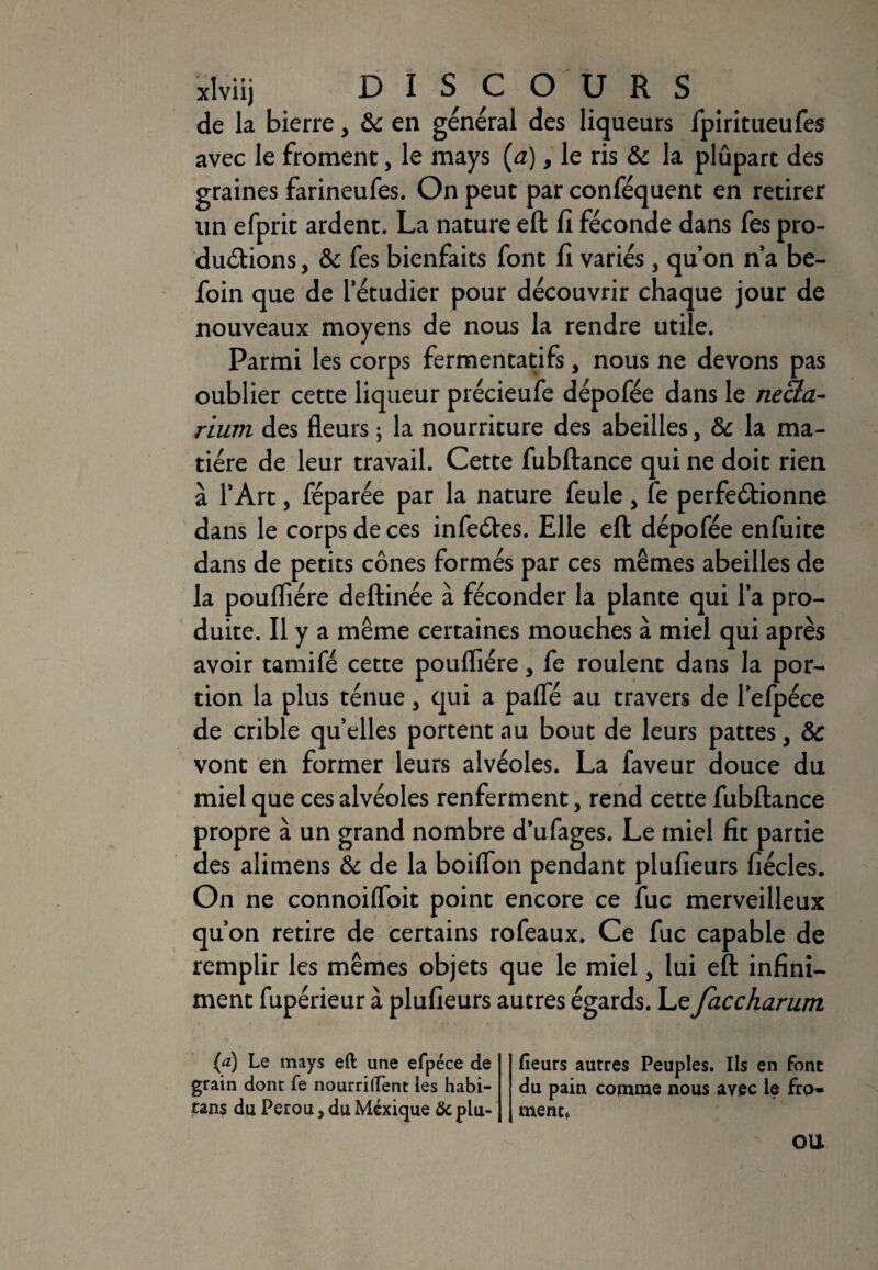 xlviij DISCOURS de la bierre, & en général des liqueurs fpiritueufes avec le froment, le mays (a) 9 le ris & la plûpart des graines farineufes. On peut par conféquent en retirer un efprit ardent. La nature eft fi féconde dans fes pro¬ ductions , & fes bienfaits font fi variés, qu’on n’a be- foin que de l’étudier pour découvrir chaque jour de nouveaux moyens de nous la rendre utile. Parmi les corps fermentatifs, nous ne devons pas oublier cette liqueur précieufe dépofée dans le necla- riuvi des fleurs ; la nourriture des abeilles, & la ma¬ tière de leur travail. Cette fubftance qui ne doit rien à l’Art, féparée par la nature feule, fe perfectionne dans le corps de ces infeCtes. Elle eft dépofée enfuite dans de petits cônes formés par ces mêmes abeilles de la poufliére deftinée à féconder la plante qui l’a pro¬ duite. Il y a même certaines mouches à miel qui après avoir tamifé cette poufliére 5 fe roulent dans la por¬ tion la plus ténue 3 qui a pafle au travers de l’efpéce de crible quelles portent au bout de leurs pattes, ôc vont en former leurs alvéoles. La faveur douce du miel que ces alvéoles renferment 5 rend cette fubftance propre à un grand nombre d'ufages. Le miel fit partie des alimens & de la boiflon pendant plufieurs fiécles. On ne connoiflbit point encore ce fuc merveilleux qu’on retire de certains rofeaux. Ce fuc capable de remplir les mêmes objets que le miel, lui eft infini¬ ment fupérieur à plufieurs autres égards. Le faccharum (a) Le mays eft une efpéce de grain dont fe nourrirent les habi- tans du Pérou, du Mexique & plu¬ fieurs autres Peuples. Ils en font du pain comme nous avec le fro¬ ment. OU