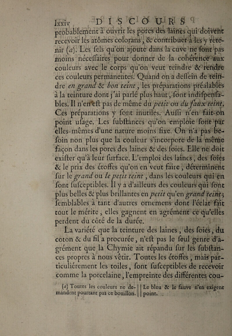DISC O U- R S: probablement à ouvrir les pores des laines qui doivent recevoir les atomes colorans, de contribuer à les y rete¬ nir (a). Les fels qu’on ajoute dans la cuve ne font pas moins néceffaires pour donner de la cohérence aux couleurs avec le corps qu’on veut teindre de rendre ces couleurs permanentes. Quand on a deflein de tein¬ dre en grand. de bon teint, les préparations préalables à la teinture dont j’ai parlé plus haut, font indifpenfa- bles. Il n’en*eft pas de même du petit ou du faux teint. Ces préparations y font inutiles. Aufh n’en fait-on point ufage. Les fubftances qu’on emploie font par elles-mêmes d’une nature moins fixe. On n’a pas be- foin non plus que la couleur s’incorpore de la même façon dans les pores des laines de des foies. Elle ne doit exifter qu’à leur furface. L’emploi des laines, des foies de le prix des étoffes qu’on en veut faire , déterminent fur le grand ou le petit teint, dans les couleurs qui en font fufceptibles. Il y a d’ailleurs des couleurs qui font plus belles de plus brillantes en petit qu’en grand teint ; femblables à tant d’autres ornemens dont l’éclat fait tout le mérite, elles gagnent en agrément ce qu’elles perdent du côté de la durée. La variété que la teinture des laines, des foies 3 du coton & du fil a procurée, n’eft pas le feul genre d’a¬ grément que la Chymie ait répandu fur les fubftan¬ ces propres à nous vêtir. Toutes les étoffes , mais par¬ ticuliérement les toiles, font fufceptibles de recevoir comme la porcelaine , l’empreinte des différentes cou- (æ) Toutes les couleurs ne de¬ mandent pourtant pas ce bouillon. Le bleu de le fauve n’en exigent point. .