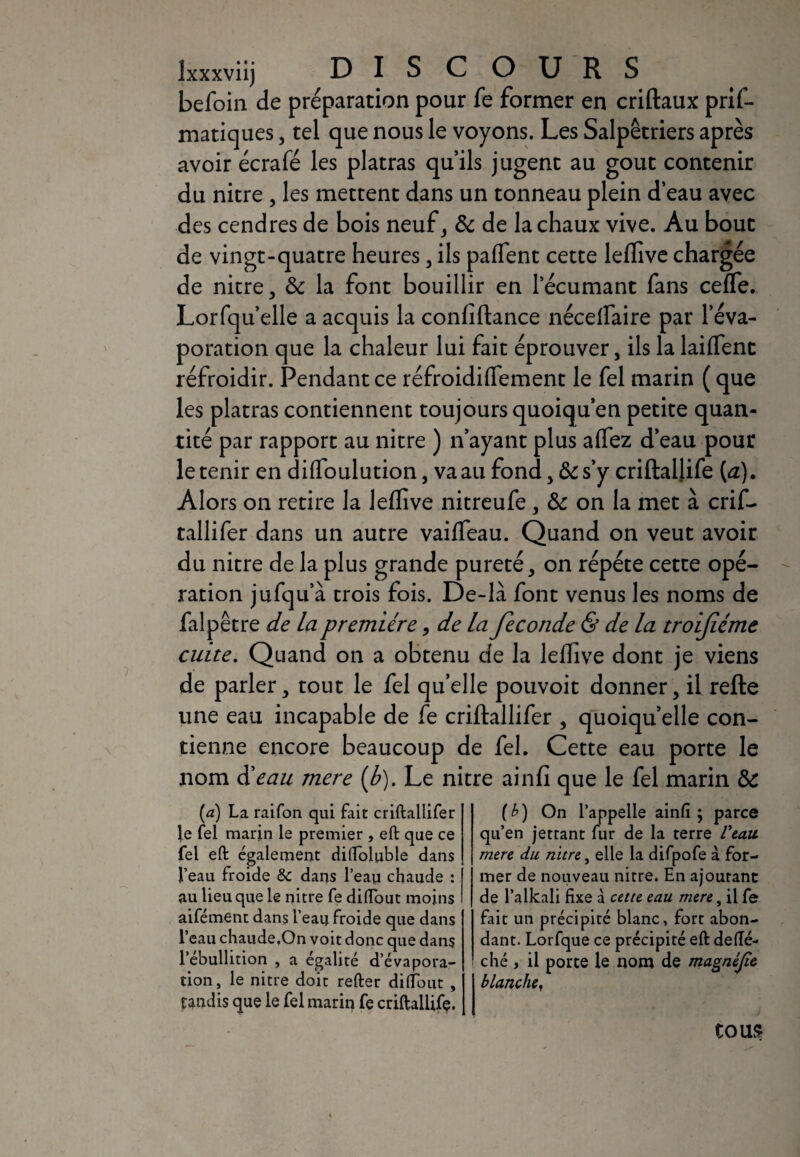 Ixxxviij DIS C OURS befoin de préparation pour fe former en criftaux pris¬ matiques , tel que nous le voyons. Les Salpêtriers après avoir écrafé les platras qu’ils jugent au goût contenir du nitre , les mettent dans un tonneau plein d’eau avec des cendres de bois neuf, & de la chaux vive. Au bout de vingt-quatre heures , ils paffent cette leffive chargée de nitre, & la font bouillir en l’écumant fans ceffe. Lorfqu’elle a acquis la confiftance nécelfaire par l’éva¬ poration que la chaleur lui fait éprouver, ils la laiffenc réfroidir. Pendant ce réfroidiflement le fel marin ( que les platras contiennent toujours quoiqu’en petite quan¬ tité par rapport au nitre ) n’ayant plus allez d’eau pour le tenir en diffioulution, va au fond, & s’y criftaüife (a). Alors on retire la leffive nitreufe, & on la met à crif- tallifer dans un autre vaiffieau. Quand on veut avoir du nitre de la plus grande pureté, on répété cette opé¬ ration jufqu’à trois fois. De-là font venus les noms de falpêtre de la première, de la fécondé & de la troifiéme cuite. Quand on a obtenu de la leffive dont je viens de parler, tout le fel qu’elle pouvoit donner, il relie une eau incapable de fe criftallifer , quoiqu’elle con¬ tienne encore beaucoup de fel. Cette eau porte le nom èèeau mere (b). Le nitre ainlî que le fel marin ÔC (a) La raifon qui fait criftallifer le fel marin le premier , eft que ce fel eft également diftoluble dans l’eau froide & dans l’eau chaude : au lieu que le nitre fe diftout moins aifément dans l’eau froide que dans l’eau chaude.On voit donc que dans l’ébullition , a égalité d’évapora¬ tion, le nitre doit refter diftout , tandis que le fel marin fe criftallife. [b) On l’appelle ainfi ; parce qu’en jettant fur de la terre Veau, mere du nitre, elle la difpofe à for¬ mer de nouveau nitre. En ajoutant de l’alkali fixe à cette eau mere, il fe fait un précipité blanc, fort abon¬ dant. Lorfque ce précipité eft defte- ché , il porte le nom de magnèjîe blanchet tous