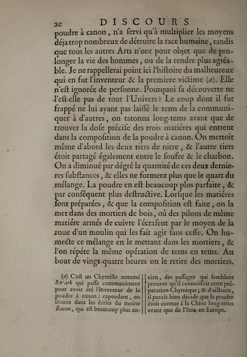 poudre à canon , na fervi qu’à multiplier les moyens déjà trop nombreux de détruire la race humaine, tandis que tous les autres Arts n’ont pour objet que de pro¬ longer la vie des hommes, ou de la rendre plus agréa¬ ble. Je ne rappellerai point ici l'hiftoire du malheureux qui en fut l’inventeur & la première viétime {a). Elle n’eft ignorée de perfonne. Pourquoi fa découverte ne J’eft-elle pas de tout l’Univers ? Le coup dont il fut frappé ne lui ayant pas biffé le tems de la communi¬ quer à d’autres, on tatonna long-tems avant que de trouver la dofe précife des trois matières qui entrent dans la compofition de la poudre à canon. On mettoit même d’abord les deux tiers de nitre } & l’autre tiers étoit partagé également entre le foufre & le charbon. On a diminué par dégré la quantité de ces deux derniè¬ res fubftances 5 & elles ne forment plus que le quart du mélange. La poudre en eft beaucoup plus parfaite , ôc par conféquent plus deftru&ive. Lorfque les matières font préparées , & que la compofition eft faite , on la met dans des mortiers de bois, où des pilons de même matière armés de cuivre l’écrafent par le moyen de la roue d’un moulin qui les fait agir fans ceffe. On hu- meéte ce mélange en le mettant dans les mortiers > &: l’on répète la même opération de tems en tems. Au bout de vingt-quatre heures on le retire des mortiers. (a) C’eft un Chymifte nommé Swark qui paiïe communément pour avoir été l’inventeur de la poudre à canon : cependant, on trouve dans les écrits du moine Bacon j qui eft beaucoup plus an¬ cien , des palTàges qui femblent prouver qu’il connoilfoit cette pré¬ paration Chymique ; & d’ailleurs * il paroît bien décidé que la poudre étoit connue à la Chine long-tems avant que de 1 etre en Europe,