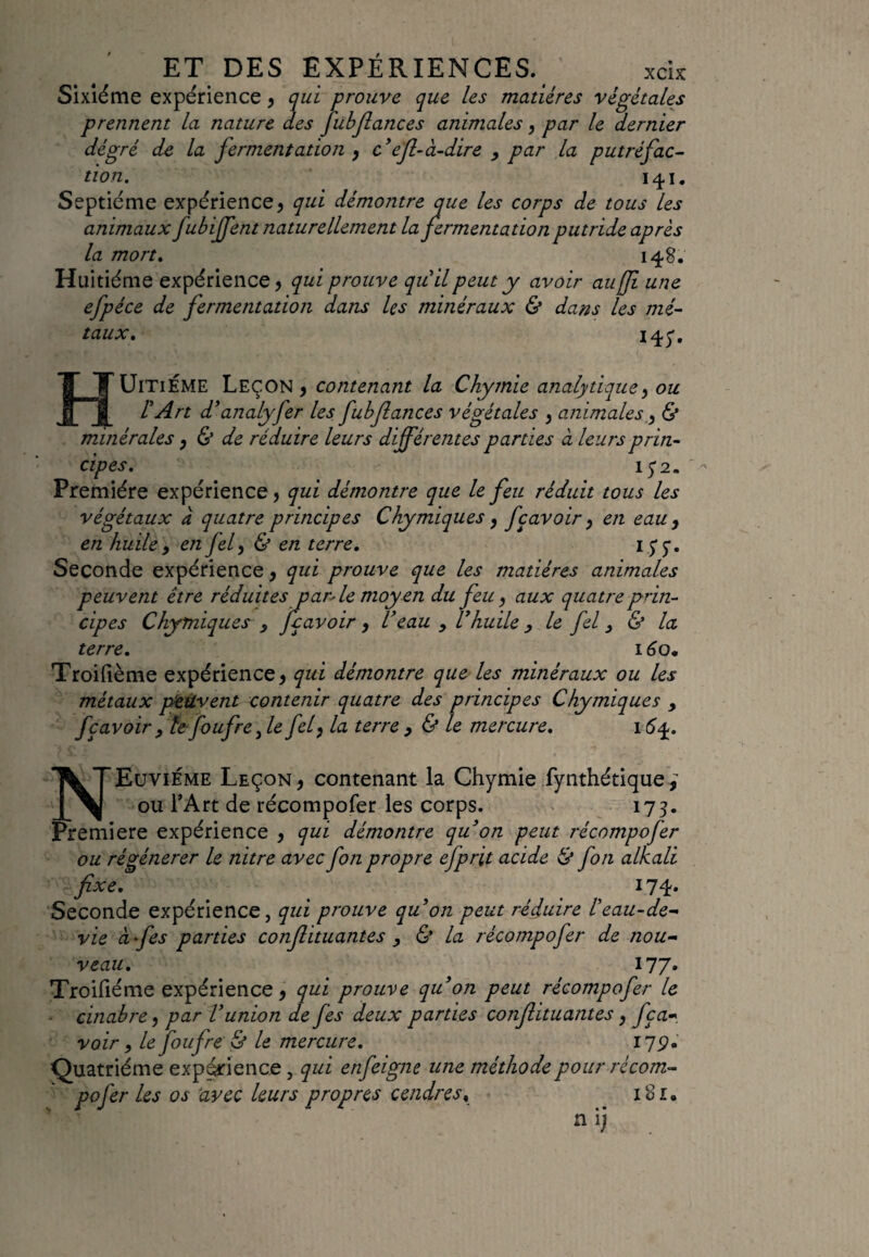 Sixième expérience, qui prouve que les matières végétales prennent la nature des Jubfiances animales, par le dernier dé gré de la fermentation , c’efl-à-dire , par la putréfac¬ tion. 141. Septième expérience , qui démontre que les corps de tous les animaux fubffent naturellement la fermentation putride après la mort. 148. Huitième expérience, qui prouve quil peut y avoir au fit une efpéce de fermentation dans les minéraux & dans les mé¬ taux. 145'» HUITIEME Leçon , contenant la Chymie analytique, ou rArt d ’analyfer les fubfiances végétales 3 animales , & minérales, & de réduire leurs différentes parties à leurs prin¬ cipes. 15*2. Première expérience, qui démontre que le feu réduit tous les végétaux à quatre principes Chymiques , fçavoir 3 en eau , en huile, en fel3 & en terre. Seconde expérience, qui prouve que les matières animales peuvent être réduitesparle moyen du feu , aux quatre prin¬ cipes Chymiques , fiçavoir, Veau y Vhuile , le fel , & la terre. 160. Troifième expérience , qui démontre que les minéraux ou les métaux peuvent contenir quatre des principes Chymiques , fç avoir, te foffre fie fel fia terre , & le mercure. 16 y. NEuvième Leçon, contenant la Chymie fynthétique ou l’Art de récompofer les corps. 173. Première expérience , qui démontre qu’on peut récompofer ou régénérer le nitre avec fon propre efprit acide & fou alkali fixe. 174. Seconde expérience, qui prouve quon peut réduire l’eau-de- vie à fies parties conftituantes , & la récompofer de nou¬ veau. 177. Troifième expérience, qui prouve qu’on peut récompofer le - cinabre, par l’union de fes deux parties confiituantes, fça- voir 9 le foufre & le mercure. 119» Quatrième expérience, qui enfeigne une méthode pour récom¬ pofer les os avec leurs propres cendresy loi» n ij