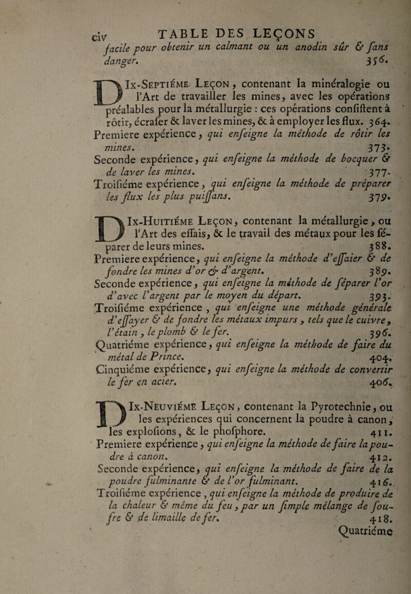 facile pour obtenir un calmant ou un anodin sûr & fans danger, 3$ 6. DIx-Septiéme Leçon , contenant la minéralogie ou l’Art de travailler les mines, avec les opérations préalables pour la métallurgie : ces opérations confiftent à rôtir, écrafer & laver les mines, ôt à employer les flux. 364. Première expérience, qui enfeigne la méthode de rôtir les mines. 313* Seconde expérience, qui enfeigne la méthode de bocquer & de laver les mines. 377. Troifiéme expérience, qui enfeigne la méthode de préparer les flux les plus puijfans. 37p. DIx-Huitiéme Leçon, contenant la métallurgie , ou l’Art des eflais, ôc le travail des métaux pour les fé- parer de leurs mines. 388. Première expérience, qui enfeigne la méthode d’effaier & de fondre les mines d’or & d’argent. 3 8p. Seconde expérience, qui enfeigne la méthode de féparer l’or d’avec l’argent par le moyen du départ. 3P3* Troifiéme expérience , qui enfeigne une méthode générale d’effayer & de fondre les métaux impurs , tels que le cuivre 9 l’étain , le plomb & le fer. 396. Quatrième expérience, qui enfeigne la méthode de faire du métal de Prince. 404* Cinquième expérience, qui enfeigne la méthode de convertir le fer en acier. 40<5. DIx-Neuviémë Leçon, contenant la Pyrotechnie, ou les expériences qui concernent la poudre à canon, les exploitions, & le phofphore. 411. Première expérience, qui enfeigne la méthode de faire la pou¬ dre à canon. 412. Seconde expérience, qui enfeigne la méthode de faire de la poudre fulminante & de Vor fulminant. 416. Troifiéme expérience , qui enfeigne la méthode de produire de la chaleur & même du feu , par un fimple mélange de fou- fre & de limaille de fer. 418. Quatrième