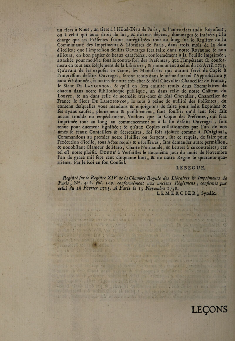 un tiers à Nous, un tiers à l'Hôtel-Dieu de Paris, & l’autre tiers audit Expofanr, ou à celui qui aura droit de lui , & de tous dépens, dommages & intérêts } à la charge que ces Préfentes feront enrégiftrées tout au long fur le Regiftre de la Communauté des Imprimeurs & Libraires de Paris, dans trois mois de la date d’icelles j que l’impreifion defdits Ouvrages fera faite dans notre Royaume & non ailleurs, en bon papier & beaux cara&ères, conformément à la Feuille imprimée, attachée pour modèle fous le contre-fcel des Préfentes, que l’Impétrant fe confor¬ mera en tout aux Réglemens de la Librairie , & notamment à celui du io Avril 172.;. Qu’avant de les expofer en vente, les Manufcrits qui auront fervi de Copie à l’imprelîion defdits Ouvrages, feront remis dans le même état où l’Approbation y aura été donnée, ès mains de notre très-cher & féal Chevalier Chancelier de France , le Sieur De Lamoignon, & qu’il en fera enfuite remis deux Exemplaires de chacun dans notre Bibliothèque publique, un dans celle de notre Château du Louvre , & un dans celle de notredit très-cher & féal Chevalier, Chancelier de France le Sieur De Lamoignon ; le tout à peine de nullité des Préfentes, du contenu defquelles vous mandons & enjoignons de faire jouir ledit Expofant & fes ayans caufes , pleinement & paifiblemcnt , fans fouffiir qu’il leur foit fait aucun trouble ou empêchement. Voulons que la Copie des Préfentes, qui fera imprimée tout au long au commencement ou à la fin defdits Ouvrages , foie tenue pour duement fignifiée ; & qu’aux Copies collationnées par l’un de nos amés & féaux Confeillers & Sécretaires, foi foit ajoutée comme à l’Original» Commandons au premier notre Huiffier ou Sergent, fur ce requis, de faire pour l’exécution d’icelle, tous Aéfes requis & néceflaires, fans demander autre permiflion,. & nonobftant Clameur de Haro , Charte Normande, & Lettres à ce contraires / car tel eft notre plaifir. Donne’ à Verfailles le douzième jour du mois de Novembre l’an de grâce mil fept cent cinquante-huit, & de notre Régné le quarante-qua¬ trième. Par le Roi en fon Confcil. LEBEGUE. Regiftré fur le Regiftre XIV de la Chambre Royale des Libraires & Imprimeurs de Taris, N°. 418. fol. 369. conformément aux anciens Réglemens , confirmés pas telui du a 8 Février 1713, A Paris /ci; Novembre 1758. LEMERCIER» Syndic. x % LEÇONS