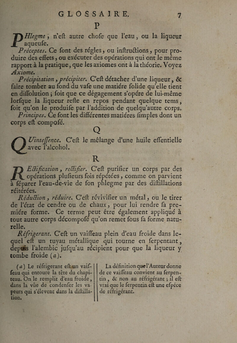 P PHlegme > n’eft autre chofe que l’eau, ou la liqueur aqueufe. Préceptes. Ce font des régies, ou inftru&ions , pour pro¬ duire des effets, ou exécuter des opérations qui ont le même rapport à la pratique, que les axiomes ont à la théorie. Voyez Axiome. Précipitation, précipiter. C’eft détacher d’une liqueur, ôc faire tomber au fond du vafe une matière folide qu’elle tient en diffolution ; foit que ce dégagement s’opère de lui-même lorfque la liqueur relie en repos pendant quelque tems, foit qu’on le produife par l’addition de quelqu’autre corps. Principes. Ce font les différentes matières fimples dont un corps eft compofé. Q QUinteJfence. C’eft le mélange d’une huile eftentielle avec i’alcohol. R Tf\ Edification > rectifier. C’eft purifier un corps par des opérations plufieurs fois répétées, comme on parvient à féparer l’eau-de-vie de fon phlegme par des diftillations réitérées. Réduction , réduire. C’eft revivifier un métal > ou le tirer de l’état de cendre ou de chaux > pour lui rendre fa pre¬ mière forme. Ce terme peut être également appliqué à tout autre corps décompofé qu’on remet fous fa forme natu¬ relle. Réfrigérant, C’eft un vaiffeau plein d’eau froide dans le¬ quel eft un tuyau métallique qui tourne en ferpentant, depuis l’alembic jufqu’au récipient pour que la liqueur y tombe froide (a). (a) Le réfrigérant eft un vaif¬ feau qui entoure la tête du chapi¬ teau. On le remplit d’eau froide, dans la vue de condenfer les va peurs qui s’élèvent dans la diftilla- tion. La définition queTAuteur donne de ce vaifteau convient au ferpen- tin , & non au réfrigérant ; il eft vrai que le ferpentin eft une efpéce de réfrigérant.