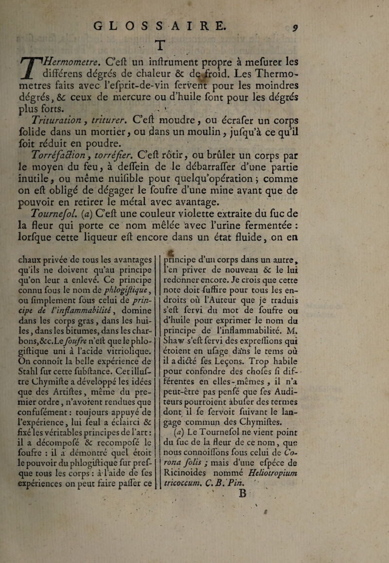 T rHermometre. C’eft un inftrument propre à mefurer les différens dégrés de chaleur & de froid. Les Thermo¬ mètres faits avec refprit-de-vin fervent pour les moindres dégrés, 6c ceux de mercure ou d'huile font pour les dégrés plus forts. t » •. Trituration y triturer. C’eft moudre, ou écrafer un corps folide dans un mortier, ou dans un moulin, jufqu’à ce qu’il foit réduit en poudre. Torréfaclion, torréfier. C’eft rôtir , ou brûler un corps par le moyen du feu, à deflein de le débarrafler d’une partie inutile, ou même nuifible pour quelqu’opération \ comme on eft obligé de dégager le foufre d’une mine avant que de pouvoir en retirer le métal avec avantage. TournefoL (a) C’eft une couleur violette extraite du fuc de la fleur qui porte ce nom mêlée avec l’urine fermentée : lorfque cette liqueur eft encore dans un état fluide, on en chaux privée de tous les avantages qu’ils ne doivent qu’au principe qu’on leur a enlevé. Ce principe connu fous le nom de phlogiflique, ou Amplement fous celui de prin¬ cipe de l'inflammabilité, domine dans les corps gras, dans les hui¬ les , dans les bitumes, dans les char¬ bons, &c.Lefoufre n’eft que le phlo- giftique uni à l’acide vitriolique. On connoît la belle expérience de Stahl fur cette fubftance. Cetilluf- tre Chymifte a développé les idées que des Artiftes, même du pre¬ mier ordre, n’avoient rendues que confufément: toujours appuyé de l’expérience, lui feul a éclairci 6c fixé les véritables principes de l’art : il a décompofé 6c recompofé le foufre : il a démontré quel étoit le pouvoir du phlogiflique fur pref- que tous les corps : à-l’aide de fes expériences on peut faire paffer ce principe d’un corps dans un autre > l’en priver de nouveau 6c le lui redonner encore. Je crois que cette note doit fuffire pour tous les en¬ droits ou l’Auteur que je traduis s’eft fervi du mot de foufre ou d’huile pour exprimer le nom du principe de l’inflammabilité. M. Shaw s’eft fervi des expreflions qui étoient en ufage da'ns le tems où il adiélé fes Leçons. Trop habile pour confondre des chofes fi dif¬ férentes en elles-mêmes , il n’a peut-être pas penfé que fes Audi¬ teurs pourroient abufer des termes dont il fe fervoit fuivant le lan¬ gage commun des Chymiftes. (a) Le Tournefol ne vient point du fuc de la fleur de ce nom, qui) nous connoiflons fous celui de 60- rona folis ; mais d’une efpéce de Ricinoides nommé Heliotropium tricoccum. C.B.Pin. ‘ - B 1