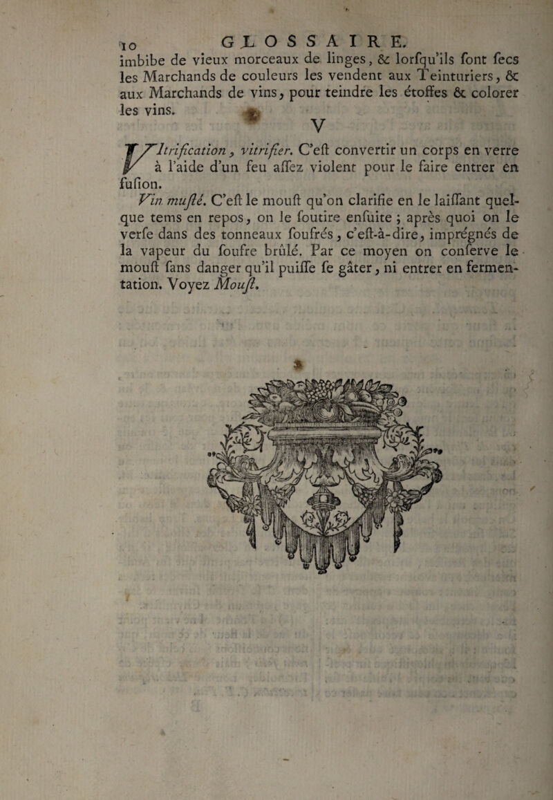 IO G L O S S A I R E. imbibe de vieux morceaux de linges, & lorfqu’ils font fecs les Marchands de couleurs les vendent aux Teinturiers, 8c aux Marchands de vins, pour teindre les étoffes 6c colorer les vins. V JT vitrification y vitrifier. C’eft convertir un corps en verre §/ à l’aide d’un feu affez violent pour le faire entrer en fufion. Vin. mufté. C’eff le mouft qu’on clarifie en le laiffant quel¬ que tems en repos, on le foutire enfuite ; après quoi on le verfe dans des tonneaux foufrés, c’eff-à-dire, imprégnés de la vapeur du foufre brûLé. Par ce moyen on conferve le mouft fans danger qu’il puiffe fe gâter, ni entrer en fermen¬ tation. Voyez Mouft.