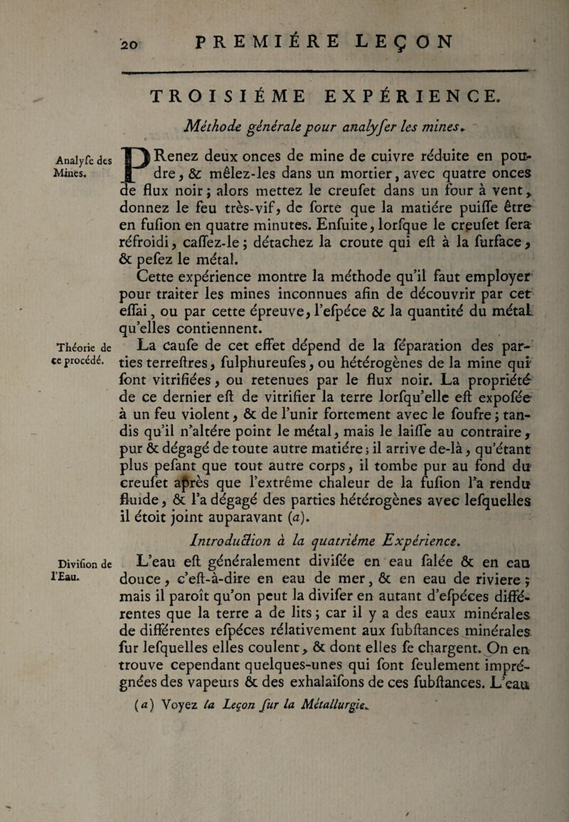 Analyfe des Mines. Théorie de ce procédé. Divifion de l'Eau. TROISIÈME EXPÉRIENCE. Méthode générale pour analyfer les mines* P Renez deux onces de mine de cuivre réduite en pou¬ dre, &: mêlez-les dans un mortier, avec quatre onces de flux noir; alors mettez le creufet dans un four à vent* donnez le feu très-vif, de forte que la matière puifle être en fuflon en quatre minutes. Enfuite, lorfque le creufet fera réfroidi, caffez-le ; détachez la croûte qui eft à la furface , ôt pefez le métal. Cette expérience montre la méthode qu’il faut employer pour traiter les mines inconnues afin de découvrir par cet eflai, ou par cette épreuve, l’efpéce 6c la quantité du métal qu’elles contiennent. La caufe de cet effet dépend de la féparation des par¬ ties terreftres, fulphureufes, ou hétérogènes de la mine qui font vitrifiées, ou retenues par le flux noir. La propriété de ce dernier eft de vitrifier la terre lorfqu’elle eft expofée à un feu violent, ôt de l’unir fortement avec le foufre ; tan¬ dis qu’il n’altére point le métal, mais le laiffe au contraire, pur ôt dégagé de toute autre matière ; il arrive de-là, qu’étant plus pefant que tout autre corps, il tombe pur au fond du creufet après que l’extrême chaleur de la fufton Ta rendu fluide, Ôt l’a dégagé des parties hétérogènes avec lefquelles il étoit joint auparavant (a). Introduction à la quatrième Expérience. L’eau eft généralement divifée en eau falée ôt en eau douce, c’eft-à-dire en eau de mer, ôc en eau de riviere ; mais il paroît qu’on peut la divifer en autant d’efpéces diffé¬ rentes que la terre a de lits ; car il y a des eaux minérales de différentes efpéces rélativement aux fubftances minérales fur lefquelles elles coulent * ôt dont elles fe chargent. On en trouve cependant quelques-unes qui font feulement impré¬ gnées des vapeurs ôt des exhalaifons de ces fubftances. L’eau (a) Voyez la Leçon fur la Métallurgie». ✓