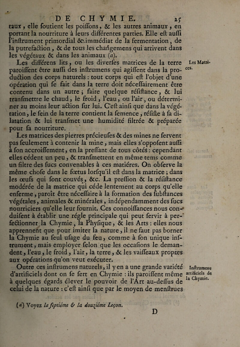 taux, elle foutient les poiffons, &: les autres animaux, en Fortant la nourriture à leurs différentes parties. Elle eft aufli infiniment primordial ôc.immédiat de la fermentation, de la putrefaélion , & de tous les charïgemens qui arrivent dans les végétaux & dans les animaux (a). Les différens lits, ou les diverfes matrices de la terre paroiffent être aufli des inftrumens qui agiffent dans la pro- auélion des corps naturels : tout corps qui eft l’objet d’une opération qui fe fait dans la terre doit néceffairement être contenu dans un autre ; faire quelque réfiftance, & lui tranfmettre le chaud, le froid , l’eau, ou l’air, ou détermi¬ ner au moins leur aêlion fur lui. C’eft ainfl que dans la végé¬ tation , le fein de la terre contient la femence , réfifte à fa di¬ latation & lui tranfmet une humidité filtrée & préparée pour fa nourriture. Les matrices des pierres précieufes & des mines ne fervent pas feulement à contenir la mine , mais elles s’oppofent aufli a fon accroiffement, en la preflant de tous côtés : cependant elles cèdent un peu , ôc tranfmettent en même tems comme un filtre des fucs convenables à ces matières. On obferve la même chofe dans le foetus lorfqu’il eft dans la matrice ; dans les œufs qui font couvés , &c. La preflion & la réfiftance modérée de la matrice qui cède lentement au corps qu’elle enferme, paroît être néceffaire à la formation des fubftances végétales, animales ôt minérales , indépendamment des fucs nourriciers quelle leur fournit. Ces connoiffances nous con- duifent à établir une régie principale qui peut fervir à per-' fe&ionner la Chymie, la Phyfique, & les Arts : elles nous apprennent que pour imiter la nature, il ne faut pas borner la Chymie au feul ufage du feu, comme à fon unique inf¬ iniment , mais employer félon que les occafions le deman¬ dent , l’eau, le froid, l’air, la terre, & les vaiffeaux propres aux opérations qu’on veut exécuter. Outre ces inftrumens naturels, il y en a une grande variété d’artificiels dont on fe fert en Chymie : ils paroiffent même à quelques égards élever le pouvoir de l’Art au-deffus de celui de la nature : c’eft ainfl que par le moyen de menftrues Les Matri¬ ces. Inftrumens artificiels de la Chymie. (a) Voyez lafeptUme & la douzième Leçon. D