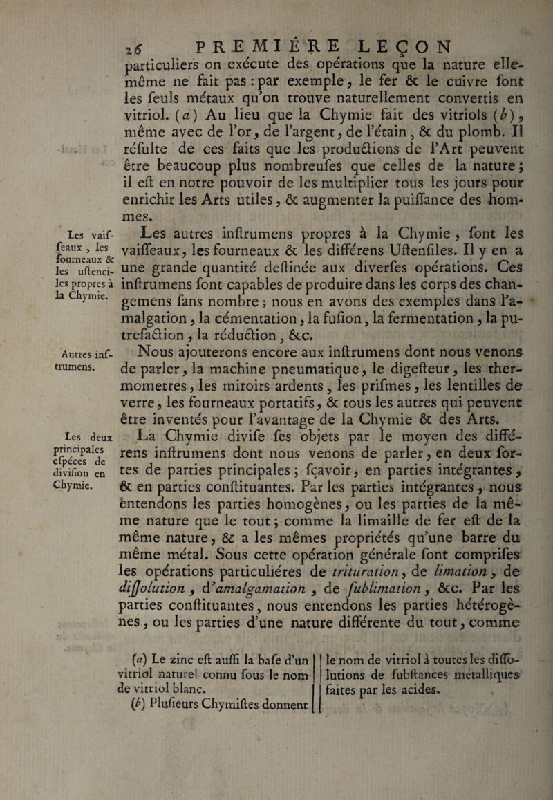 Les vaif- feaux j les fourneaux & les uftenci- les propres à la Chymie. Autres inf- trumens. Les deux principales efpéces de divifion en Chymie. Z6 PREMIÈRE LEÇON particuliers on exécute des opérations que la nature elle- même ne fait pas : par exemple, le fer & le cuivre font les feuls métaux qu’on trouve naturellement convertis en vitriol, (a) Au lieu que la Chymie fait des vitriols (b) 9 même avec de l’or, de l’argent, de l’étain , & du plomb. Il réfulte de ces faits que les produ&ions de l’Art peuvent être beaucoup plus nombreufes que celles de la nature ; il eft en notre pouvoir de les multiplier tous les jours pour enrichir les Arts utiles, & augmenter lapuiffance des hom¬ mes. Les autres inftrumens propres à la Chymie , font les vaifîeaux, les fourneaux & les différens Uftenfîles. Il y en a une grande quantité deftinée aux diverfes opérations. Ces inflrumens font capables de produire dans les corps des chan- gemens fans nombre ; nous en avons des exemples dans l’a- malgation, la cémentation, la fufion 5 la fermentation, la pu- trefaêlion , la rédu&ion , ôcc. Nous ajouterons encore aux inftrumens dont nous venons de parler, la machine pneumatique, le digefteur, les ther¬ momètres , les miroirs ardents 3 les prifmes, les lentilles de verre, les fourneaux portatifs, & tous les autres qui peuvent être inventés pour l’avantage de la Chymie & des Arts. La Chymie divife fes objets par le moyen des diffé- rens inftrumens dont nous venons de parler, en deux for¬ tes de parties principales; fçavoir, en parties intégrantes 9 & en parties conftituantes. Par les parties intégrantes , nous entendons les parties homogènes, ou les parties de la mê¬ me nature que le tout ; comme la limaille de fer eft de la même nature, Sc a les mêmes propriétés qu’une barre du même métal. Sous cette opération générale font comprifes les opérations particulières de trituration, de Limation, de dijjolutioîi , d’amalgamation , de fublimation , &c. Par les parties conftituantes, nous entendons les parties hétérogè¬ nes , ou les parties d’une nature différente du tout, comme (a) Le zinc eft aufîï la bafe d’un vitriol naturel connu fous le nom de vitriol blanc. (£) Plusieurs Chymiftes donnent le nom de vitriol à toutes les diftb- lutions de fubftances métalliques faites par les acides*