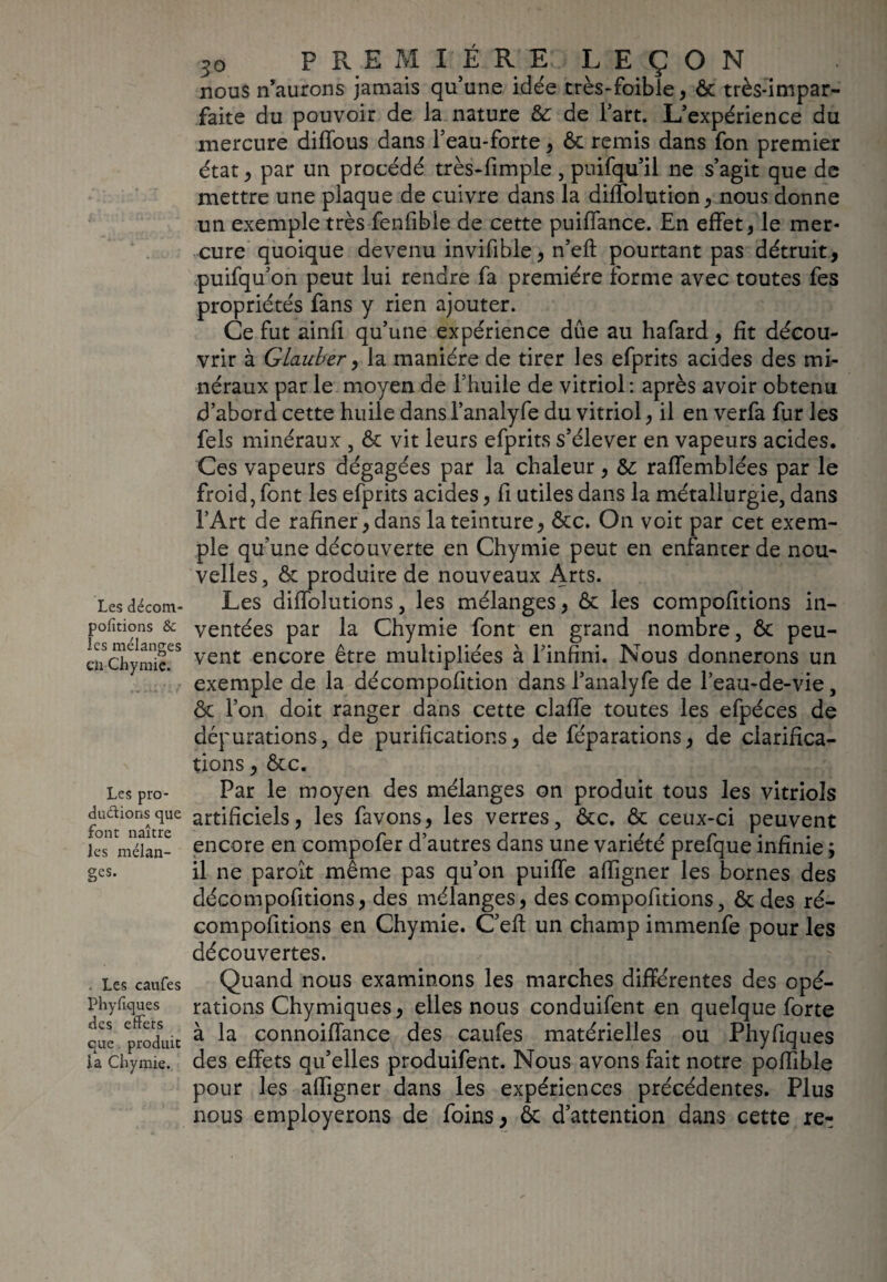 Les décom- pofitions & ies mélanges en Chymie. Les pro¬ ductions que font naître les mélan¬ ges. . Les caufes Phylîques des effets que produit la Chymie. 5o P R E M 1ÈRE LEÇON nous n’aurons jamais qu’une idée très-foible, ôc très-impar¬ faite du pouvoir de la nature ôc de l’art. L’expérience du mercure diffous dans l’eau-forte, Ôc remis dans fon premier état , par un procédé très-fimple, puifqu’il ne s’agit que de mettre une plaque de cuivre dans la diffolution, nous donne un exemple très fenfibie de cette puillance. En effet, le mer¬ cure quoique devenu invifible, n’eft pourtant pas détruit, puifqu’on peut lui rendre fa première forme avec toutes fes propriétés fans y rien ajouter. Ce fut ainfi qu’une expérience due au hafard, fit décou¬ vrir à GLauber, la manière de tirer les efprits acides des mi¬ néraux par le moyen de l’huile de vitriol : après avoir obtenu d’abord cette huile dans l’analyfe du vitriol, il en verfa fur les fels minéraux , ôc vit leurs efprits s’élever en vapeurs acides. Ces vapeurs dégagées par la chaleur, ôc raffemblées par le froid, font les efprits acides, fi utiles dans la métallurgie, dans l’Art de rafiner,dans la teinture, ôcc. On voit par cet exem¬ ple qu’une découverte en Chymie peut en enfanter de nou¬ velles, ôc produire de nouveaux Arts. Les diffolutions, les mélanges, ôc les compofitions in¬ ventées par la Chymie font en grand nombre, ôc peu¬ vent encore être multipliées à l’infini. Nous donnerons un exemple de la décompofition dans l’analyfe de l’eau-de-vie, ôc l’on doit ranger dans cette claffe toutes les efpéces de dépurations, de purifications, de féparations, de clarifica¬ tions , ôcc. Par le moyen des mélanges on produit tous les vitriols artificiels, les favons, les verres, ôcc. ôc ceux-ci peuvent encore en compofer d’autres dans une variété prefque infinie ; il ne paroît même pas qu’on puiffe affigner les bornes des décompofitions, des mélanges, des compofitions, ôc des ré- compofitions en Chymie. C’efl un champ immenfe pour les découvertes. Quand nous examinons les marches différentes des opé¬ rations Chymiques, elles nous conduifent en quelque forte à la connoiffance des caufes matérielles ou Phyfiques des effets qu’elles produifent. Nous avons fait notre poffible pour les affigner dans les expériences précédentes. Plus nous employerons de foins, ôc d’attention dans cette re^