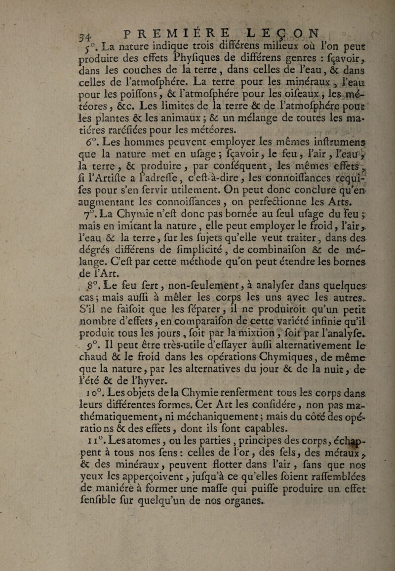 5°. La nature indique trois différens milieux où l’on peut produire des effets Phyfiques de différens genres : Ravoir,, dans les couches de la terre, dans celles de l’eau, ôc dans celles de l’atmofphére. La terre pour les minéraux , l’eau pour les poiffons, ôc l’atmofphére pour les oifeaux , les mé¬ téores , ôcc. Les limites de la terre ôc de l’atmofphére pour les plantes ôt les animaux ; &: un mélange de toutes les ma* tiéres raréfiées pour les météores. 6°. Les hommes peuvent employer les mêmes inffrumens que la nature met en ufage ; fçavoir, le feu , l’air , l’eau y la terre, ôt produire, par conféquent, les mêmes effets fi l’Artifte a l’adrefle, c’eft-à-dire, les connoiffances requi- fes pour s’en fervir utilement. On peut donc conclure qu’en augmentant les connoiffances, on perfeêfionne les Arts. 7°. La Chymie n’eff donc pas bornée au feul ufage du feu ? mais en imitant la nature , elle peut employer le froid, l’air y l’eau & la terre , fur les fujets qu’elle veut traiter, dans des dégrés différens de fimplicité, de combinaifon & de mé¬ lange. C’eft par cette méthode qu’on peut étendre les bornes de l’Art. 8°. Le feu fert, non-feulement, à analyfer dans quelques cas ; mais auffi à mêler les corps les uns avec les autres*. S’il ne faifoit que les féparer , il ne produiroit qu’un petit nombre d’effets, en comparaifon de cette variété infinie qu’il produit tous les jours , foit par la mixtion , foit par l’analyfe. p°. Il peut être très-utile d’effayer aufli alternativement le chaud ôc le froid dans les opérations Chymiques, de même que la nature, par les alternatives du jour ôc de la nuit , de l’été ôc de l’hyver. j o°. Les objets delà Chymie renferment tous les corps dans leurs différentes formes. Cet Art les confidére, non pas ma¬ thématiquement, ni méchaniquement; mais du côté des opé¬ rations ôc des effets , dont ils font capables. 11°. Les atomes, ou les parties, principes des corps, échap¬ pent à tous nos fens : celles de for, des fels, des métaux y ôc des minéraux, peuvent flotter dans l’air, fans que nos yeux les apperçoivent, jufqu’à ce qu’elles foient raffemblées de manière à former une malle qui puiffe produire un effet fenfible fur quelqu’un de nos organes..