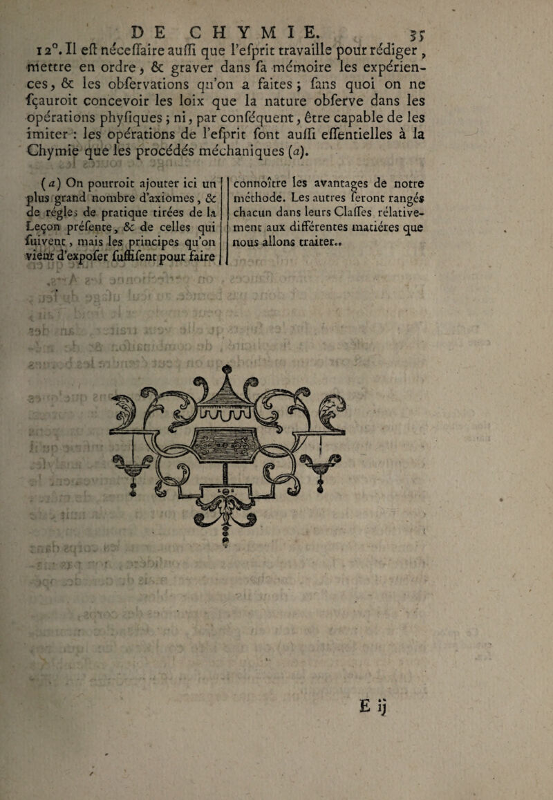 12°. Il eft néceflaire auffl que 1’efprit travaille pour rédiger , mettre en ordre, ôc graver dans fa mémoire les expérien¬ ces , ôc les obfervations qu’on a faites ; fans quoi on ne fçauroit concevoir les loix que la nature obferve dans les opérations phyfiques ; ni, par conféquent, être capable de les imiter : les opérations de l’efprit font aulH elfentielles à la Chymie que les procédés méchaniques (a). (a) On pourroit ajouter ici un plus grand nombre d’axiomes , & de régies de pratique tirées de la Leçon préfente, & de celles qui fuivent, mais les principes qu’on vieiït d’expofer fufKfentpour faire connoître les avantages de notre méthode. Les autres feront rangés chacun dans leurs Clalfes rélative- ment aux différentes madères que nous allons traiter.. Eij
