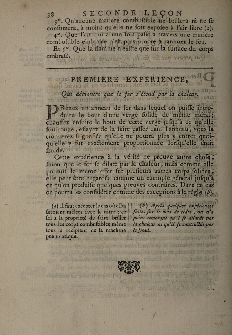 3°. Qu’aucune matière combuftible ne brûlera ni ne fe confumera, à moins quelle ne foit expofée à l’air libre (a). 4°. Que l’air qui a une fois pâlie à travers une matière combuftible embrafèe n’eft plus propre à ranimer le feu. Et ï*2. Que la flamme n’exifte que fur la furface du corps embrafé. , PREMIÈRE EXPÉRIENCE, ’jO j jülf isi iis sdiiiiQin.91 f 3ioi *.oo ^ iw. Qui démontre que le fer s'étend par la chaleur. P|Renez un anneau de fer dans lequel on puiffe intro¬ duire le bout d’une verge folide de même métal ; chauffez enfuite le bout de cette verge jufqu’à ce qu’elle foit rouge, eflayez de la faire paffer dans l’anneau, vous la trouverez fl gonflée qu’elle ne pourra plus y entrer quoi¬ qu’elle y fût exaètement proportionnée lorfqu’elle étoit froide. Cette expérience à la vérité ne prouve autre chofq^ finon que le fer fe dilate par la chaleur; mais comme elle produit le même effet fur plufieurs autres corps folides^' elle peut être regardée comme un exemple général jufqu’à ce qu’on produife quelques preuves contraires. Dans ce cas on pourra les conftdérer comme des exceptions à la régie {b). ( b ) Après quelques expériences faites fur le bois de cèdre , on n a point remarqué qu’il fe dilatât par la chaleur ni qu’il fe contractât par le froid. (a) Il faut excepter le cas où elles feroient mêlées avec le nitre : ce fel a la propriété de faire briller tous les corps combuftibles même fous le récipient de la machine pneumatique.