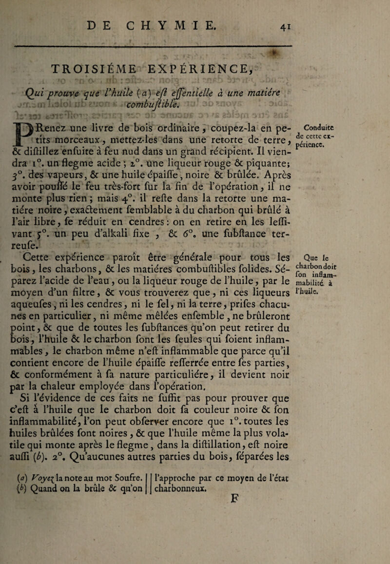 1 *3vV » *■- • ^ ♦ TROISIÈME EXPÉRIENCE, Qui prouve que U huile [a) e fl ejjentielle à une matière combuflible. P Renez une livre de bois ordinaire, coupez-la en pe¬ tits morceaux, mettez-les dans une retorte de terre, ôc diflillez enfuite à feu nud dans un grand récipient. Il vien¬ dra i°. un flegme acide ; i°. une liqueur rouge Ôc piquante; 30. des vapeurs, Ôc une huile épaifie, noire & brûlée. Après avoir pouffé le feu trèsTort fur la fin de l’opération, il ne monte plus rien ; mais 40. il refte dans la retorte une ma¬ tière noire, exa&ement femblable à du charbon qui brûlé à l’air libre, fe réduit en cendres : on en retire en les lelïi- vant j°. un peu d’alkali fixe , ôc <5°, une fubflance ter- reufe. Cette expérience paroît être générale pour tous les bois, les charbons, ôc les matières combuftibles folides. Sé¬ parez l’acide de l’eau, ou la liqueur rouge de l’huile, par le moyen d’un filtre, ôc vous trouverez que, ni ces liqueurs aqueufes, ni les cendres, ni le fel, ni la terre, prifes chacu¬ nes en particulier, ni même mêlées enfemble , ne brûleront point, ôc que de toutes les fubftances qu’on peut retirer du bois, l’huile ôc le charbon font les feules qui foient inflam¬ mables , le charbon même n’eft inflammable que parce qu’il contient encore de l’huile épaifle refferrée entre fes parties, ôc conformément à fa nature particulière, il devient noir par la chaleur employée dans l’opération. Si l’évidence de ces faits ne fuffit pas pour prouver que c’eft à l’huile que le charbon doit fa couleur noire ôc fon inflammabilité, l’on peut obferver encore que i°. toutes les huiles brûlées font noires , ôc que l’huile même la plus vola¬ tile qui monte après le flegme, dans la diftillation, eft noire suffi (b). 2°. Qu’aucunes autres parties du bois, féparées les (<7) Vla note au mot Soufre. (£) Quand on la brûle ôc qu’on l’approche par ce moyen de l’état charbonneux. F Conduite de cette ex¬ périence. Que le charbon doit Ton inflam¬ mabilité. à l’huile.